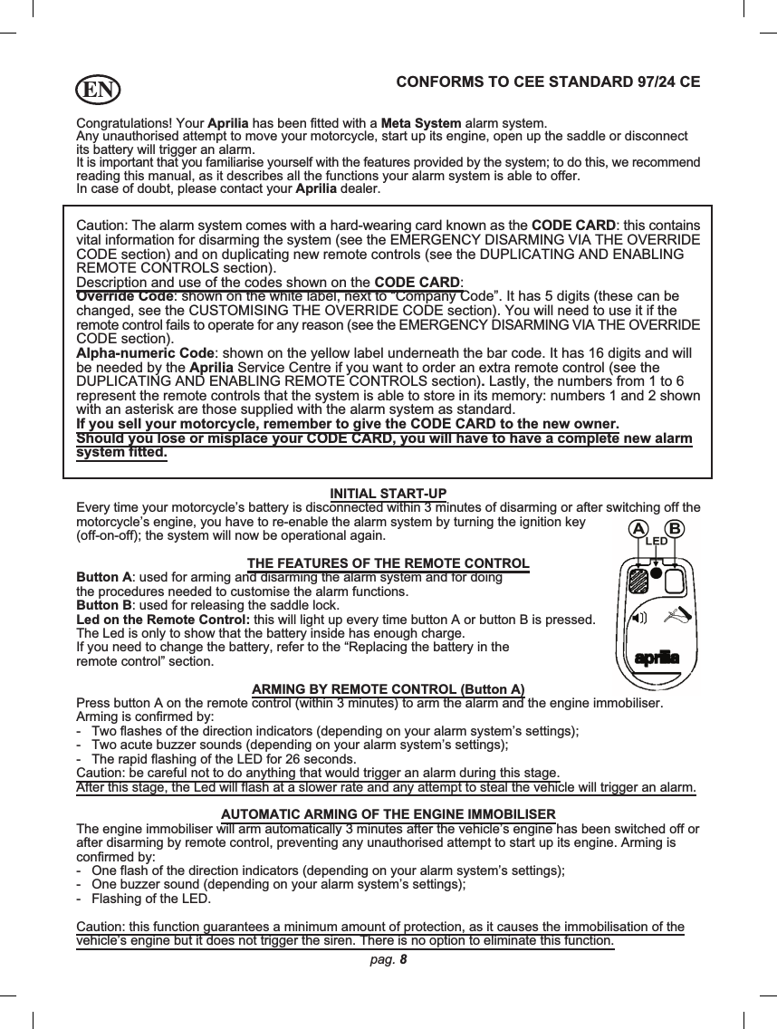 pag. 8ENCongratulations! Your Aprilia has been fitted with a Meta System alarm system.Any unauthorised attempt to move your motorcycle, start up its engine, open up the saddle or disconnectits battery will trigger an alarm.It is important that you familiarise yourself with the features provided by the system; to do this, we recommendreading this manual, as it describes all the functions your alarm system is able to offer.In case of doubt, please contact your Aprilia dealer.CONFORMS TO CEE STANDARD 97/24 CECaution: The alarm system comes with a hard-wearing card known as the CODE CARD: this containsvital information for disarming the system (see the EMERGENCY DISARMING VIA THE OVERRIDECODE section) and on duplicating new remote controls (see the DUPLICATING AND ENABLINGREMOTE CONTROLS section).Description and use of the codes shown on the CODE CARD:Override Code: shown on the white label, next to “Company Code”. It has 5 digits (these can bechanged, see the CUSTOMISING THE OVERRIDE CODE section). You will need to use it if theremote control fails to operate for any reason (see the EMERGENCY DISARMING VIA THE OVERRIDECODE section).Alpha-numeric Code: shown on the yellow label underneath the bar code. It has 16 digits and willbe needed by the Aprilia Service Centre if you want to order an extra remote control (see theDUPLICATING AND ENABLING REMOTE CONTROLS section). Lastly, the numbers from 1 to 6represent the remote controls that the system is able to store in its memory: numbers 1 and 2 shownwith an asterisk are those supplied with the alarm system as standard.If you sell your motorcycle, remember to give the CODE CARD to the new owner.Should you lose or misplace your CODE CARD, you will have to have a complete new alarmsystem fitted.INITIAL START-UPEvery time your motorcycle’s battery is disconnected within 3 minutes of disarming or after switching off themotorcycle’s engine, you have to re-enable the alarm system by turning the ignition key(off-on-off); the system will now be operational again.THE FEATURES OF THE REMOTE CONTROLButton A: used for arming and disarming the alarm system and for doingthe procedures needed to customise the alarm functions.Button B: used for releasing the saddle lock.Led on the Remote Control: this will light up every time button A or button B is pressed.The Led is only to show that the battery inside has enough charge.If you need to change the battery, refer to the “Replacing the battery in theremote control” section.ARMING BY REMOTE CONTROL (Button A)Press button A on the remote control (within 3 minutes) to arm the alarm and the engine immobiliser.Arming is confirmed by:-   Two flashes of the direction indicators (depending on your alarm system’s settings);-   Two acute buzzer sounds (depending on your alarm system’s settings);-   The rapid flashing of the LED for 26 seconds.Caution: be careful not to do anything that would trigger an alarm during this stage.After this stage, the Led will flash at a slower rate and any attempt to steal the vehicle will trigger an alarm.AUTOMATIC ARMING OF THE ENGINE IMMOBILISERThe engine immobiliser will arm automatically 3 minutes after the vehicle’s engine has been switched off orafter disarming by remote control, preventing any unauthorised attempt to start up its engine. Arming isconfirmed by:-   One flash of the direction indicators (depending on your alarm system’s settings);-   One buzzer sound (depending on your alarm system’s settings);-   Flashing of the LED.Caution: this function guarantees a minimum amount of protection, as it causes the immobilisation of thevehicle’s engine but it does not trigger the siren. There is no option to eliminate this function.