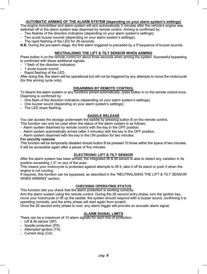 pag. 9AUTOMATIC ARMING OF THE ALARM SYSTEM (depending on your alarm system’s settings)The engine immobiliser and alarm system will arm automatically 3 minutes after the vehicle’s engine wasswitched off or the alarm system was disarmed by remote control. Arming is confirmed by:-   Two flashes of the direction indicators (depending on your alarm system’s settings);-   Two acute buzzer sounds (depending on your alarm system’s settings);-   The rapid flashing of the LED for 26 seconds.N.B. During the pre-alarm stage, the first alarm triggered is preceded by a 5”sequence of buzzer sounds.NEUTRALISING THE LIFT &amp; TILT SENSOR WHEN ARMINGPress button A on the remote control for about three seconds when arming the system. Successful bypassingis confirmed with these additional signals;-   1 flash of the direction indicators;-   1 acute buzzer sound;-   Rapid flashing of the LED.After doing this, the alarm will be operational but will not be triggered by any attempts to move the motorcycle(for this arming cycle only).DISARMING BY REMOTE CONTROLTo disarm the alarm system or any functions armed automatically, press button A on the remote control once.Disarming is confirmed by:-   One flash of the direction indicators (depending on your alarm system’s settings);-   One buzzer sound (depending on your alarm system’s settings);-   The LED stops flashing.SADDLE RELEASEYou can access the storage underneath the saddle by pressing button B on the remote control.This function can only be used when the status of the alarm system is as follows:-  Alarm system disarmed by remote control with the key in the OFF position.-  Alarm system automatically armed (after 3 minutes) with the key in the OFF position.-  Alarm system disarmed with the key in the ON position for two minutes.For security reasonsThis function will be temporarily disabled should button B be pressed 10 times within the space of two minutes.It will be accessible again after a pause of five minutes.ELECTRONIC LIFT &amp; TILT SENSORAfter the alarm system has been armed, the integrated lift &amp; tilt sensor is able to detect any variation in itsposition exceeding 1.5° on any of the axes.This means your motorcycle is protected against attempts to lift it, take it off its stand or push it when theengine is not running.If required, this function can be bypassed, as described in the “NEUTRALISING THE LIFT &amp; TILT SENSORWHEN ARMING” section.CHECKING OPERATING STATUSThis function lets you check that the alarm protection is working correctly.Arm the alarm system using the remote control. During the 26 second entry phase, turn the ignition key,move your motorcycle or lift up the saddle: the system should respond with a buzzer sound, confirming it isoperating correctly, and the entry phase will start again from scratch.Once the 26 second entry phase is over, any alarm trigger will provoke an acoustic alarm signal.ALARM SIGNAL LIMITSThere can be a maximum of 10 alarm signals for each line of protection:-   Lift &amp; tilt sensor (SP)-   Saddle protection (PS)-   Attempted ignition (TA)-   Current drop (CA)