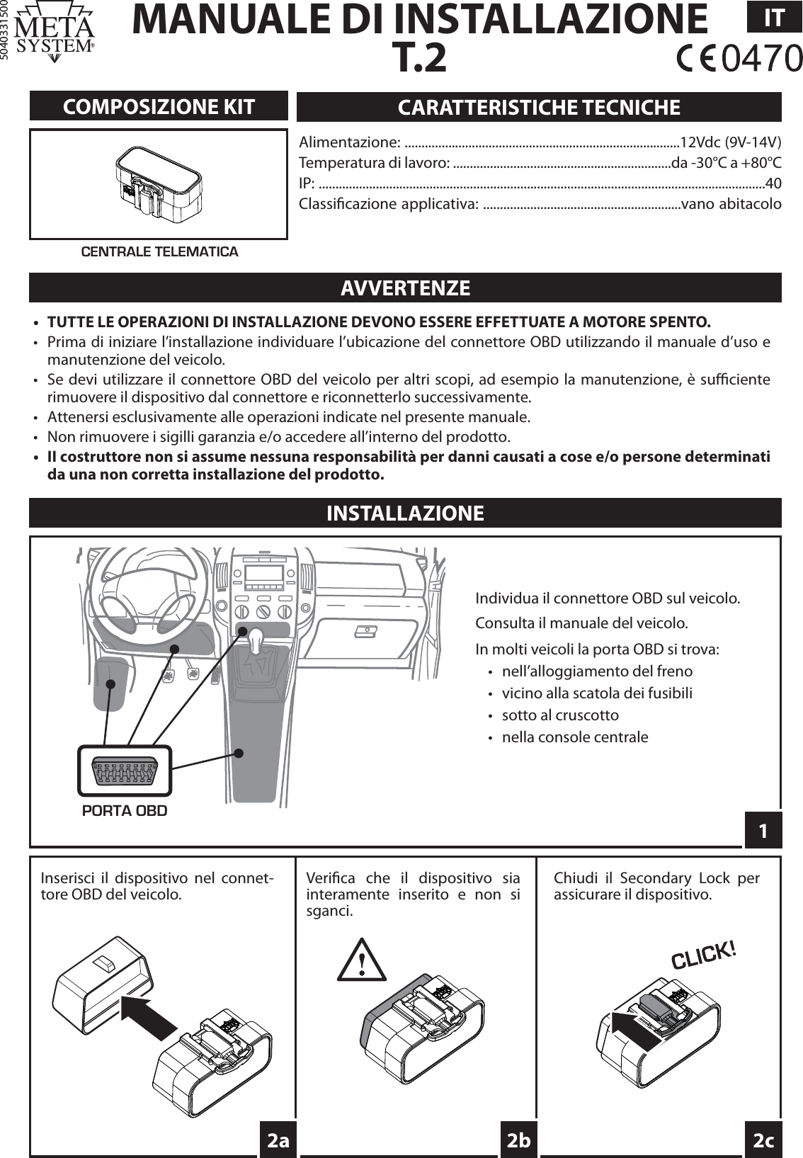 MANUALE DI INSTALLAZIONET.2IT5040331500COMPOSIZIONE KITINSTALLAZIONEAlimentazione: ..................................................................................12Vdc (9V-14V)Temperatura di lavoro: .................................................................da -30°C a +80°CIP: .....................................................................................................................................40Classi cazione applicativa: ...........................................................vano abitacoloCARATTERISTICHE TECNICHEAVVERTENZE•  TUTTE LE OPERAZIONI DI INSTALLAZIONE DEVONO ESSERE EFFETTUATE A MOTORE SPENTO.•  Prima di iniziare l’installazione individuare l’ubicazione del connettore OBD utilizzando il manuale d’uso e manutenzione del veicolo.•  Se devi utilizzare il connettore OBD del veicolo per altri scopi, ad esempio la manutenzione, è su  ciente rimuovere il dispositivo dal connettore e riconnetterlo successivamente. •  Attenersi esclusivamente alle operazioni indicate nel presente manuale.•  Non rimuovere i sigilli garanzia e/o accedere all’interno del prodotto.•  II costruttore non si assume nessuna responsabilità per danni causati a cose e/o persone determinati da una non corretta installazione del prodotto.CENTRALE TELEMATICA12c2bPORTA OBDIndividua il connettore OBD sul veicolo.Consulta il manuale del veicolo.In molti veicoli la porta OBD si trova:•  nell’alloggiamento del freno•  vicino alla scatola dei fusibili•  sotto al cruscotto•  nella console centraleInserisci il dispositivo nel connet-tore OBD del veicolo.Chiudi il Secondary Lock per assicurare il dispositivo.2aVeri ca che il dispositivo sia interamente inserito e non si sganci.