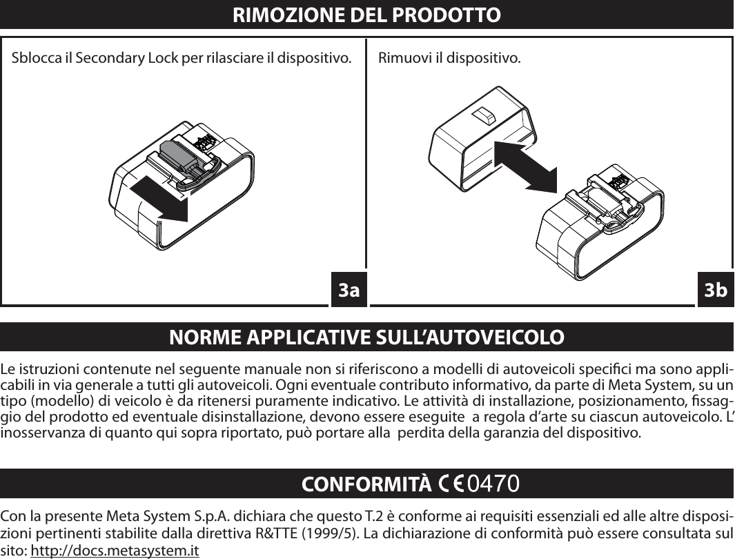 Con la presente Meta System S.p.A. dichiara che questo T.2 è conforme ai requisiti essenziali ed alle altre disposi-zioni pertinenti stabilite dalla direttiva R&amp;TTE (1999/5). La dichiarazione di conformità può essere consultata sul sito: http://docs.metasystem.itCONFORMITÀRIMOZIONE DEL PRODOTTO3bLe istruzioni contenute nel seguente manuale non si riferiscono a modelli di autoveicoli speci ci ma sono appli-cabili in via generale a tutti gli autoveicoli. Ogni eventuale contributo informativo, da parte di Meta System, su un tipo (modello) di veicolo è da ritenersi puramente indicativo. Le attività di installazione, posizionamento,  ssag-gio del prodotto ed eventuale disinstallazione, devono essere eseguite  a regola d’arte su ciascun autoveicolo. L’ inosservanza di quanto qui sopra riportato, può portare alla  perdita della garanzia del dispositivo.NORME APPLICATIVE SULL’AUTOVEICOLO3aSblocca il Secondary Lock per rilasciare il dispositivo. Rimuovi il dispositivo.