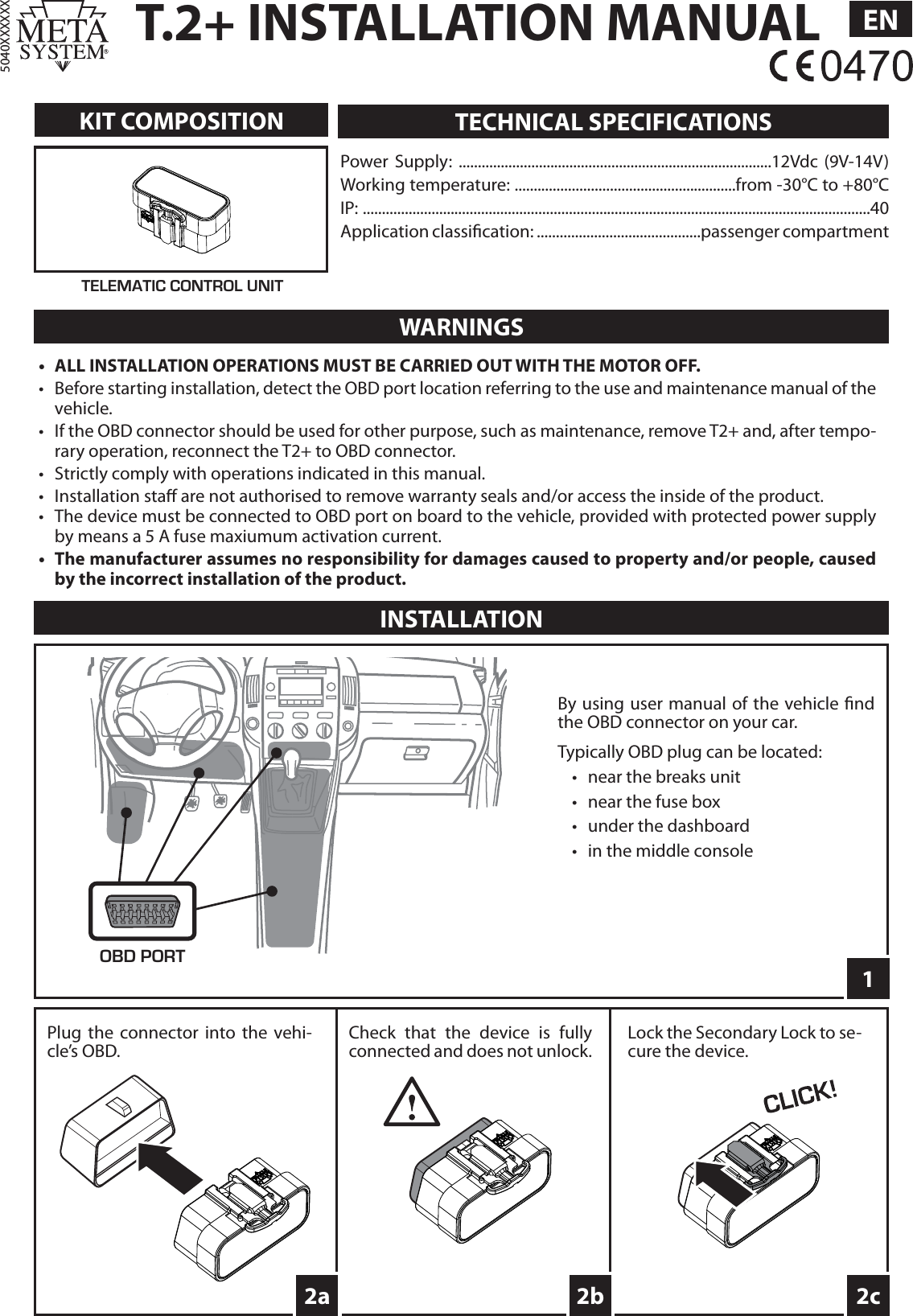 T.2+ INSTALLATION MANUAL EN5040XXXXXXKIT COMPOSITIONINSTALLATIONPower Supply: ..................................................................................12Vdc (9V-14V)Working temperature: ..........................................................from -30°C to +80°CIP: .....................................................................................................................................40Application classi cation: ...........................................passenger compartmentTECHNICAL SPECIFICATIONSWARNINGS•  ALL INSTALLATION OPERATIONS MUST BE CARRIED OUT WITH THE MOTOR OFF.•  Before starting installation, detect the OBD port location referring to the use and maintenance manual of the vehicle.•  If the OBD connector should be used for other purpose, such as maintenance, remove T2+ and, after tempo-rary operation, reconnect the T2+ to OBD connector. •  Strictly comply with operations indicated in this manual.• Installation sta  are not authorised to remove warranty seals and/or access the inside of the product.•  The device must be connected to OBD port on board to the vehicle, provided with protected power supply by means a 5 A fuse maxiumum activation current.•  The manufacturer assumes no responsibility for damages caused to property and/or people, caused by the incorrect installation of the product.TELEMATIC CONTROL UNIT12c2bOBD PORTBy using user manual of the vehicle  nd the OBD connector on your car.Typically OBD plug can be located:•  near the breaks unit•  near the fuse box•  under the dashboard•  in the middle consolePlug the connector into the vehi-cle’s OBD.Lock the Secondary Lock to se-cure the device.2aCheck that the device is fully connected and does not unlock.