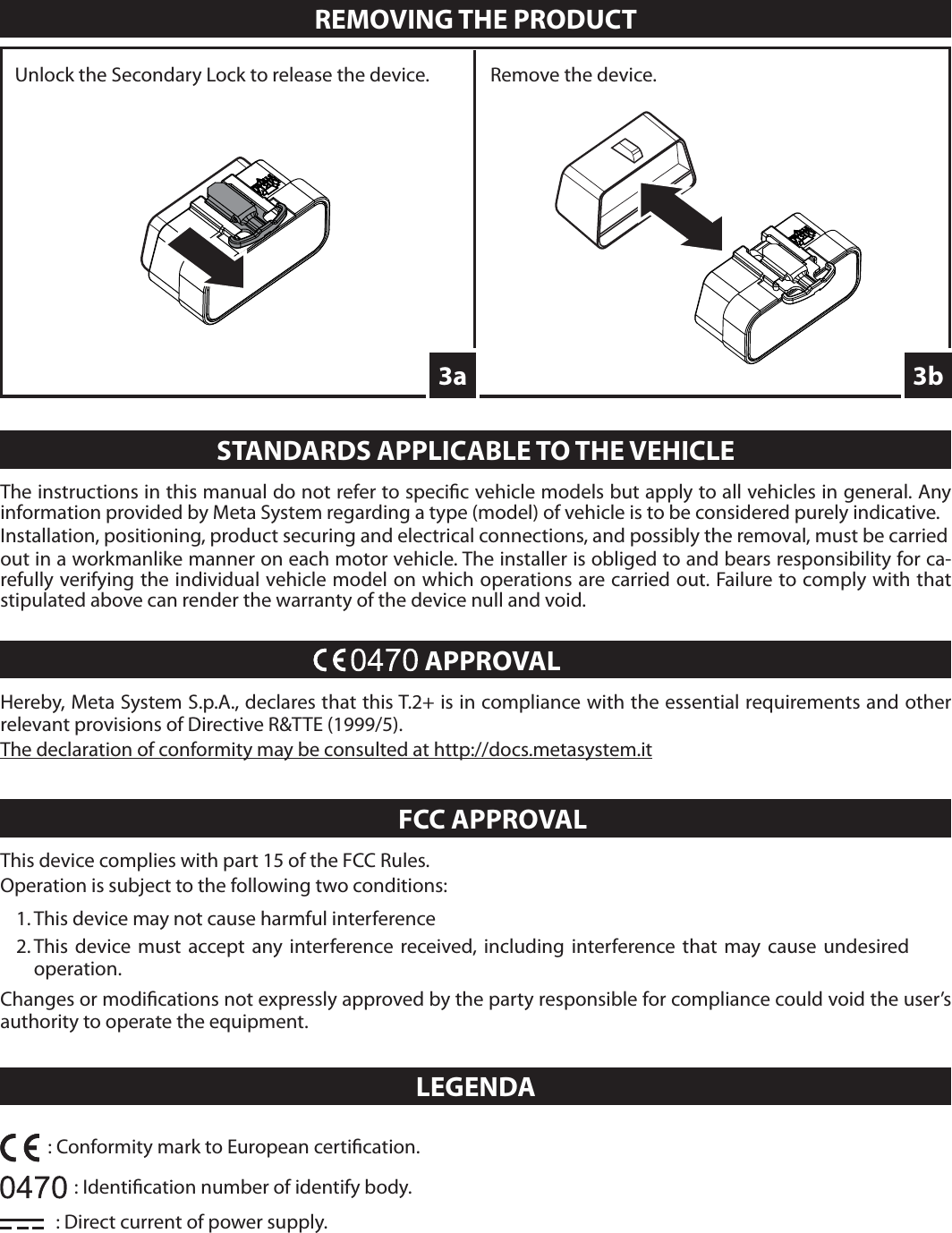 Hereby, Meta System S.p.A., declares that this T.2+ is in compliance with the essential requirements and other relevant provisions of Directive R&amp;TTE (1999/5).The declaration of conformity may be consulted at http://docs.metasystem.it      APPROVALREMOVING THE PRODUCT3bThe instructions in this manual do not refer to speci c vehicle models but apply to all vehicles in general. Any information provided by Meta System regarding a type (model) of vehicle is to be considered purely indicative.Installation, positioning, product securing and electrical connections, and possibly the removal, must be carriedout in a workmanlike manner on each motor vehicle. The installer is obliged to and bears responsibility for ca-refully verifying the individual vehicle model on which operations are carried out. Failure to comply with that stipulated above can render the warranty of the device null and void.STANDARDS APPLICABLE TO THE VEHICLE3aUnlock the Secondary Lock to release the device. Remove the device.LEGENDA: Identi cation number of identify body.: Direct current of power supply.: Conformity mark to European certi cation.This device complies with part 15 of the FCC Rules.Operation is subject to the following two conditions:1. This device may not cause harmful interference2. This device must accept any interference received, including interference that may cause undesired operation.Changes or modi cations not expressly approved by the party responsible for compliance could void the user’s authority to operate the equipment.      FCC APPROVAL