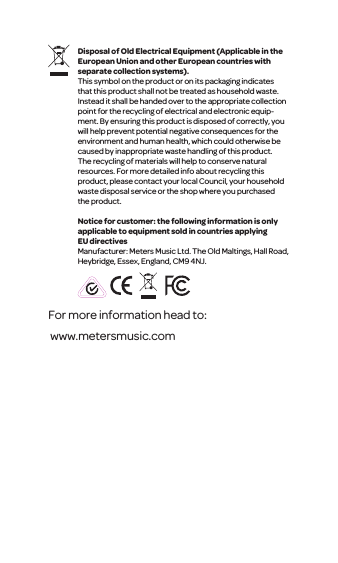 Disposal of Old Electrical Equipment (Applicable in the European Union and other European countries with separate collection systems).This symbol on the product or on its packaging indicates that this product shall not be treated as household waste. Instead it shall be handed over to the appropriate collection point for the recycling of electrical and electronic equip-ment. By ensuring this product is disposed of correctly, you will help prevent potential negative consequences for the environment and human health, which could otherwise be caused by inappropriate waste handling of this product. The recycling of materials will help to conserve natural resources. For more detailed info about recycling this product, please contact your local Council, your household waste disposal service or the shop where you purchased the product.Notice for customer: the following information is only applicable to equipment sold in countries applying EU directivesManufacturer: Meters Music Ltd. The Old Maltings, Hall Road, Heybridge, Essex, England, CM9 4NJ.For more information head to: www.metersmusic.com 