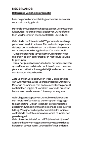 Belangrijke veiligheidsinformatieLees de gebruikershandleiding van Meters en bewaar voor toekomstig gebruik.Meters is ontworpen met het oog op een verantwoorde luisterwijze. Voor maximaal plezier van uw hoofdtele-foon van Meters zijn er een aantal DOS EN DON&rsquo;TS.Gebruik de hoofdtelefoon NIET gedurende een lange periode op een luid volume. Een luid volume geduren-de lange perioden betekent dat u Meters alleen voor een korte periode kunt gebruiken. Dat is niet leuk!- Om gehoorschade te voorkomen, dient u uw hoof-dtelefoon op een comfortabel, en niet te luid volume te gebruiken.- Draai het geluidsvolume altijd naar het laagste niveau op uw Meters voordat u de hoofdtelefoon op uw oren plaatst en zet het volume geleidelijk luider totdat u een comfortabel niveau bereikt.Zorg voor een veilig gebruik en wees u altijd bewust van uw omgeving. Wees vooral aandachtig wanneer u Meters in combinatie met andere activiteiten gebruikt zoals ﬁetsen, joggen of wandelen in of in de buurt van het verkeer, een bouwwerf of een spoorweg, enz.Gebruik geen adapter van uw mobiele telefoon om een  hoofdtelefoon aan te sluiten op een vliegtuigs-toelaansluiting . Dit kan leiden tot persoonlijk letsel zoals brandwonden of materi&euml;le schade door overver-hitting. Verwijder en koppel onmiddellijk los indien u voelt dat de hoofdtelefoon warm wordt of indien het geluid wegvalt.Gebruik uw hoofdtelefoon NIET tijdens het rijden of wanneerhet onvermogen om omgevingsgeluiden te horen een gevaar vormt voor uzelf of voor anderen.NEDERLANDS: