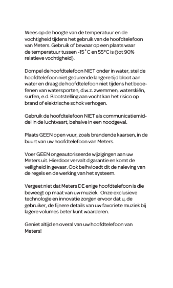 Wees op de hoogte van de temperatuur en de vochtigheid tijdens het gebruik van de hoofdtelefoon van Meters. Gebruik of bewaar op een plaats waar de temperatuur tussen -15˚C en 55&deg;C is (tot 90% relatieve vochtigheid).Dompel de hoofdtelefoon NIET onder in water, stel de hoofdtelefoon niet gedurende langere tijd bloot aan water en draag de hoofdtelefoon niet tijdens het beoe-fenen van watersporten, d.w.z. zwemmen, waterski&euml;n, surfen, e.d. Blootstelling aan vocht kan het risico op brand of elektrische schok verhogen.Gebruik de hoofdtelefoon NIET als communicatiemid-del in de luchtvaart, behalve in een noodgeval.Plaats GEEN open vuur, zoals brandende kaarsen, in de buurt van uw hoofdtelefoon van Meters.Voer GEENongeautoriseerde wijzigingen aan uw Meters uit. Hierdoor vervalt d garantie en komt de veiligheidin gevaar. Ook be&iuml;nvloedtdit de naleving van de regels en de werking van het systeem.Vergeet niet dat Meters DE enige hoofdtelefoon is die beweegt op maat van uw muziek. Onze exclusieve technologie en innovatie zorgen ervoor datu, de gebruiker, de ﬁjnere details van uw favoriete muziek bij lagere volumes beter kunt waarderen.Geniet altijd en overal vanuw hoofdtelefoon van Meters!