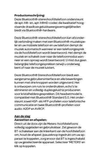 Productomschrijving:Deze Bluetooth&reg;-stereohoofdtelefoon ondersteunt de apt-X&reg;- en, apt-X&reg;HD-codec die kwalitatief hoog-staande draadloze geluidsweergavemogelijkheden biedt via Bluetooth&reg;-hardware.Deze Bluetooth&reg;-stereohoofdtelefoon kan afzonder-lijk verbinding maken met een Bluetooth&reg;-muziekspe-ler en uw mobiele telefoon en uw telefoon dempt de muziek automatisch wanneer er een telefoongesprek via de hoofdtelefoon wordt beantwoord. Het dempt de muziek en schakelt over naar de telefoonmodus wan-neer er een oproep wordt beantwoord. U mist dus geen belangrijke telefoongesprekken terwijl u onderweg bent of naar de muziek luistert. Deze Bluetooth&reg; Stereohoofdtelefoon biedt een aangename gebruikersinterface en alle bewerkingen kunnen met drie knoppen worden uitgevoerd. Het is ontworpen om ruis te onderdrukken, echo&rsquo;s te elimineren en volledig-duplexgeluid te produceren voor kristalheldere gesprekken. Dit headsetmodel is compatibel met Bluetooth&reg; Standard 5.0. Het onder-steunt zowel HSP- als HFP-proﬁelen voor telefonische communicatie en twee Bluetooth&reg;-proﬁelen voor audio: A2DP en AVRCP.Aan de slagAanzetten en afspelen:Direct uit de doos zijn de Meters-hoofdtelefoons volledig opgeladen en gebruiksklaar. Zet gewoon de BT-schakelaar aan de linkerkant van de hoofdtelefoon om, houd de afspeel-/pauzeknop ingedrukt om uw ap-paraat te koppelen, zorg ervoor dat BT is ingeschakeld op uw geselecteerde apparaat. Selecteer &lsquo;METERS&rsquo; en klik op koppelen.