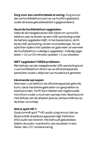 Zorg voor een comfortabele ervaring: Zorg ervoor dat uw hoofdtelefoon juist op uw hoofd is geplaatst, zodat de beste geluidskwaliteit is gegarandeerd. Houd de hoofdtelefoon opgeladen:Gebruik de meegeleverde USB-kabel om uw hoofd-telefoon aan te sluiten op een USB-aansluiting zodat de batterij opgeladen blijft. In het basisstation, dicht bij de USB-aansluiting, zit een rood ledlampje. Dit zal oplichten tijdens het opladen en gaat weer uit wanneer de hoofdtelefoon volledig is opgeladen. Volledig opge-laden = 1,2 uur 20 minuten opladen = 2 uur afspelen.NIET opgeladen? GEEN probleem:Met behulp van de meegeleverde USB-aansluiting kunt u uw hoofdtelefoon direct op uw aﬂuisterapparaat aansluiten zodat u altijd van uw muziek kunt genieten. Inkomende oproepen:Wanneer u uw telefoon als aﬂuisterapparaat gebruikt, kunt u deze handsfree gebruiken om gesprekken te beantwoorden. De M-Ears hebben een ingebouwde microfoon zodat u nooit een oproep mist. Beantwoord met behulp van de afspeel-/pauze-/antwoordknop op de linker oorschelp.Wat is aptX HD ?:Qualcomm&reg; aptX &trade; HD-audio zorgt ervoor dat uw Bluetooth&reg;-draadloze apparaat High Deﬁnition (HD) audio kan leveren. Het behoudt geluidsdata tijdens de audio-overdracht, wat resulteert in een &lsquo;beter-dan-CD&rsquo;-luisterervaring.