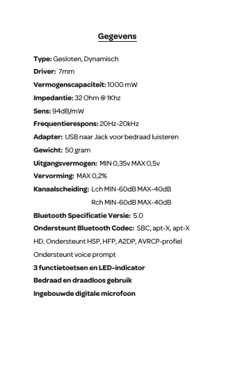 GegevensType: Gesloten, Dynamisch Driver:  7mm  Vermogenscapaciteit: 1000 mWImpedantie: 32 Ohm @ 1KhzSens: 94dB/mW Frequentierespons: 20Hz-20kHzAdapter:  USB naar Jack voor bedraad luisteren  Gewicht:  50 gram Uitgangsvermogen:  MIN 0,35v MAX 0,5v Vervorming:  MAX 0,2% Kanaalscheiding:  Lch MIN-60dB MAX-40dB                                                 Rch MIN-60dB MAX-40dBBluetooth Speciﬁcatie Versie:  5.0 Ondersteunt Bluetooth Codec:  SBC, apt-X, apt-X HD. Ondersteunt HSP, HFP, A2DP, AVRCP-proﬁel Ondersteunt voice prompt  3 functietoetsen en LED-indicatorBedraad en draadloos gebruik Ingebouwde digitale microfoon 