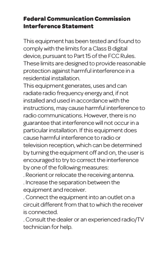 Federal Communication Commission Interference StatementThis equipment has been tested and found to comply with the limits for a Class B digital device, pursuant to Part 15 of the FCC Rules. These limits are designed to provide reasonable protection against harmful interference in a residential installation.This equipment generates, uses and can radiate radio frequency energy and, if not installed and used in accordance with the instructions, may cause harmful interference to radio communications. However, there is no guarantee that interference will not occur in a particular installation. If this equipment does cause harmful interference to radio or television reception, which can be determined by turning the equipment off and on, the user is encouraged to try to correct the interference by one of the following measures:. Reorient or relocate the receiving antenna.. Increase the separation between the equipment and receiver.. Connect the equipment into an outlet on a circuit different from that to which the receiver is connected.. Consult the dealer or an experienced radio/TV technician for help.