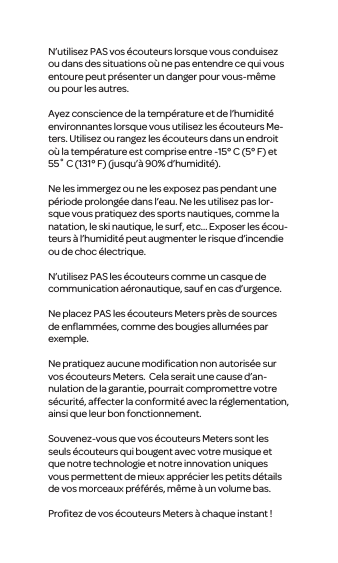 N&rsquo;utilisez PAS vos &eacute;couteurs lorsque vous conduisez ou dans des situations o&ugrave; ne pas entendre ce qui vous entoure peut pr&eacute;senter un danger pour vous-m&ecirc;me ou pour les autres.Ayez conscience de la temp&eacute;rature et de l&rsquo;humidit&eacute; environnantes lorsque vous utilisez les &eacute;couteurs Me-ters. Utilisez ou rangez les &eacute;couteurs dans un endroit o&ugrave; la temp&eacute;rature est comprise entre -15&deg; C (5&deg; F) et 55˚ C (131&deg; F) (jusqu&rsquo;&agrave; 90% d&rsquo;humidit&eacute;).Ne les immergez ou ne les exposez pas pendant une p&eacute;riode prolong&eacute;e dans l&rsquo;eau. Ne les utilisez pas lor-sque vous pratiquezdes sports nautiques, commela natation, le ski nautique, le surf, etc... Exposer les &eacute;cou-teurs&agrave; l&rsquo;humidit&eacute; peut augmenter le risque d&rsquo;incendie ou de choc &eacute;lectrique.N&rsquo;utilisez PASles &eacute;couteurs comme uncasque de communication a&eacute;ronautique, sauf en cas d&rsquo;urgence.Ne placez PAS les &eacute;couteurs Meters pr&egrave;s de sources de enﬂamm&eacute;es, comme des bougies allum&eacute;es par exemple.Ne pratiquezaucunemodiﬁcation non autoris&eacute;e sur vos&eacute;couteurs Meters. Cela serait une cause d&rsquo;an-nulation dela garantie, pourrait compromettre votre s&eacute;curit&eacute;, affecter la conformit&eacute;avec lar&eacute;glementation, ainsi que leur bon fonctionnement.Souvenez-vous que vos &eacute;couteurs Meterssont les seuls &eacute;couteurs qui bougentavecvotre musique et que notre technologie et notre innovation uniques vous permettent de mieux appr&eacute;cier les petitsd&eacute;tails de vosmorceauxpr&eacute;f&eacute;r&eacute;s, m&ecirc;me &agrave; un volume bas.Proﬁtez de vos &eacute;couteurs Meters&agrave; chaque instant !