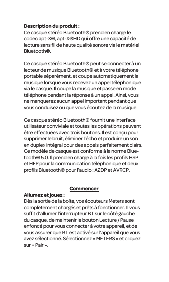 Description du produit :Ce casque st&eacute;r&eacute;o Bluetooth&reg; prend en charge le codec apt-X&reg;, apt-X&reg;HD qui offre une capacit&eacute; de lecture sans ﬁl de haute qualit&eacute; sonore via le mat&eacute;riel Bluetooth&reg;.Ce casque st&eacute;r&eacute;o Bluetooth&reg; peut se connecter &agrave; un lecteur de musique Bluetooth&reg; et &agrave; votre t&eacute;l&eacute;phone portable s&eacute;par&eacute;ment, et coupe automatiquement la musique lorsque vous recevez un appel t&eacute;l&eacute;phonique via le casque. Il coupe la musique et passe en mode t&eacute;l&eacute;phone pendant la r&eacute;ponse &agrave; un appel. Ainsi, vous ne manquerez aucun appel important pendant que vous conduisez ou que vous &eacute;coutez de la musique. Ce casque st&eacute;r&eacute;o Bluetooth&reg; fournit une interface utilisateur conviviale et toutes les op&eacute;rations peuvent &ecirc;tre effectu&eacute;es avec trois boutons. Il est con&ccedil;u pour supprimer le bruit, &eacute;liminer l&rsquo;&eacute;cho et produire un son en duplex int&eacute;gral pour des appels parfaitement clairs. Ce mod&egrave;le de casque est conforme &agrave; la norme Blue-tooth&reg; 5.0. Il prend en charge &agrave; la fois les proﬁls HSP et HFP pour la communication t&eacute;l&eacute;phonique et deux proﬁls Bluetooth&reg; pour l&rsquo;audio : A2DP et AVRCP.CommencerAllumez et jouez :D&egrave;s la sortie de la bo&icirc;te, vos &eacute;couteurs Meters sont compl&egrave;tement charg&eacute;s et pr&ecirc;ts &agrave; fonctionner. Il vous sufﬁt d&rsquo;allumer l&rsquo;interrupteur BT sur le c&ocirc;t&eacute; gauche du casque, de maintenir le bouton Lecture / Pause enfonc&eacute; pour vous connecter &agrave; votre appareil, et de vous assurer que BT est activ&eacute; sur l&rsquo;appareil que vous avez s&eacute;lectionn&eacute;. S&eacute;lectionnez &laquo; METERS &raquo; et cliquez sur &laquo; Pair &raquo;.