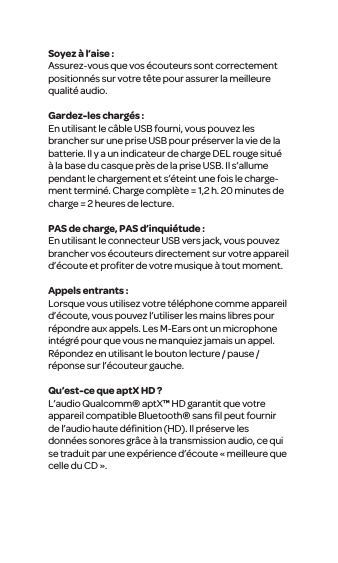 Soyez &agrave; l&rsquo;aise :Assurez-vous que vos &eacute;couteurs sont correctement positionn&eacute;s sur votre t&ecirc;te pour assurer la meilleure qualit&eacute; audio. Gardez-les charg&eacute;s :En utilisant le c&acirc;ble USB fourni, vous pouvez les brancher sur une prise USB pour pr&eacute;server la vie de la batterie. Il y a un indicateur de charge DEL rouge situ&eacute; &agrave; la base du casque pr&egrave;s de la prise USB. Il s&rsquo;allume pendant le chargement et s&rsquo;&eacute;teint une fois le charge-ment termin&eacute;. Charge compl&egrave;te = 1,2 h. 20 minutes de charge = 2 heures de lecture.PAS de charge, PAS d&rsquo;inqui&eacute;tude :En utilisant le connecteur USB vers jack, vous pouvez brancher vos &eacute;couteurs directement sur votre appareil d&rsquo;&eacute;coute et proﬁter de votre musique &agrave; tout moment. Appels entrants :Lorsque vous utilisez votre t&eacute;l&eacute;phone comme appareil d&rsquo;&eacute;coute, vous pouvez l&rsquo;utiliser les mains libres pour r&eacute;pondre aux appels. Les M-Ears ont un microphone int&eacute;gr&eacute; pour que vous ne manquiez jamais un appel. R&eacute;pondez en utilisant le bouton lecture / pause / r&eacute;ponse sur l&rsquo;&eacute;couteur gauche.Qu&rsquo;est-ce que aptX HD ?L&rsquo;audio Qualcomm&reg; aptX&trade; HD garantit que votre appareil compatible Bluetooth&reg; sans ﬁl peut fournir de l&rsquo;audio haute d&eacute;ﬁnition (HD). Il pr&eacute;serve les donn&eacute;es sonores gr&acirc;ce &agrave; la transmission audio, ce qui se traduit par une exp&eacute;rience d&rsquo;&eacute;coute &laquo; meilleure que celle du CD &raquo;.