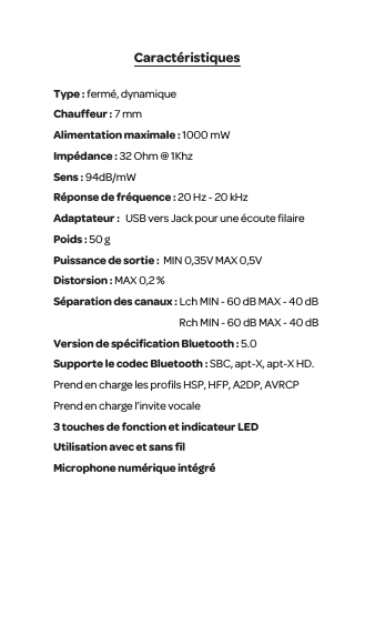 Caract&eacute;ristiquesType : ferm&eacute;, dynamique Chauffeur : 7 mm Alimentation maximale : 1000 mWImp&eacute;dance : 32 Ohm @ 1KhzSens : 94dB/mW R&eacute;ponse de fr&eacute;quence : 20 Hz - 20 kHzAdaptateur :   USB vers Jack pour une &eacute;coute ﬁlairePoids : 50 gPuissance de sortie :  MIN 0,35V MAX 0,5VDistorsion : MAX 0,2 %S&eacute;paration des canaux : Lch MIN - 60 dB MAX - 40 dB                                                                 Rch MIN - 60 dB MAX - 40 dBVersion de sp&eacute;ciﬁcation Bluetooth : 5.0Supporte le codec Bluetooth : SBC, apt-X, apt-X HD. Prend en charge les proﬁls HSP, HFP, A2DP, AVRCP Prend en charge l&rsquo;invite vocale 3 touches de fonction et indicateur LEDUtilisation avec et sans ﬁl Microphone num&eacute;rique int&eacute;gr&eacute;