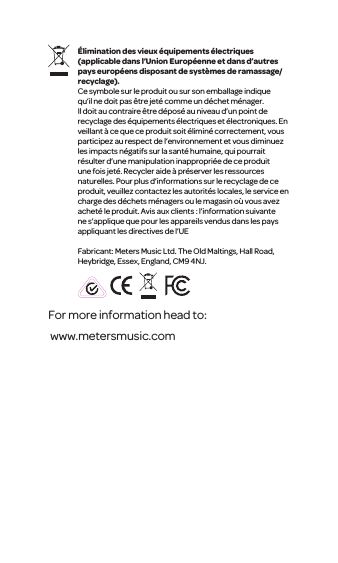 &Eacute;liminationdes vieux &eacute;quipements &eacute;lectriques (applicable dans l&rsquo;UnionEurop&eacute;enne et dans d&rsquo;autres pays europ&eacute;ens disposant de syst&egrave;mes de ramassage/recyclage).Ce symbole sur le produit ou sur son emballage indique qu&rsquo;il ne doit pas &ecirc;tre jet&eacute;comme un d&eacute;chet m&eacute;nager. Il doit au contraire&ecirc;tre d&eacute;pos&eacute; au niveau d&rsquo;unpoint de recyclage des &eacute;quipements &eacute;lectriques et &eacute;lectroniques. En veillant &agrave; ce que ce produit soit&eacute;limin&eacute; correctement, vous participezau respect del&rsquo;environnement et vous diminuez les impacts n&eacute;gatifs sur la sant&eacute; humaine, qui pourrait r&eacute;sulter d&rsquo;une manipulation inappropri&eacute;e de ce produit une fois jet&eacute;. Recycleraide &agrave; pr&eacute;serverles ressources naturelles. Pour plus d&rsquo;informationssur le recyclage de ce produit, veuillezcontactez les autorit&eacute;s locales, le service en charge des d&eacute;chets m&eacute;nagers ou le magasin o&ugrave; vous avez achet&eacute; le produit. Avis aux clients : l&rsquo;information suivante ne s&rsquo;applique que pour lesappareils vendus dans les pays appliquant les directives de l&rsquo;UEFabricant: Meters Music Ltd. The Old Maltings, Hall Road, Heybridge, Essex, England, CM9 4NJ.For more information head to: www.metersmusic.com 