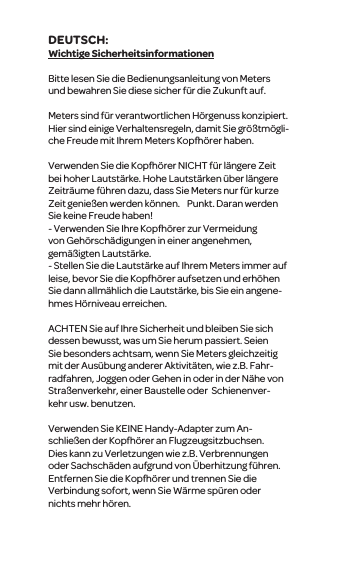 Wichtige SicherheitsinformationenBitte lesen Sie die Bedienungsanleitung von Meters und bewahren Sie diese sicher f&uuml;r die Zukunft auf.Meterssind f&uuml;r verantwortlichen H&ouml;rgenuss konzipiert. Hier sind einige Verhaltensregeln, damit Sie gr&ouml;&szlig;tm&ouml;gli-che Freude mit Ihrem Meters Kopfh&ouml;rer haben.Verwenden Sie die Kopfh&ouml;rerNICHT f&uuml;r l&auml;ngere Zeit bei hoher Lautst&auml;rke. Hohe Lautst&auml;rken&uuml;ber l&auml;ngere Zeitr&auml;ume f&uuml;hren dazu, dass SieMeters nur f&uuml;r kurze Zeitgenie&szlig;en werden k&ouml;nnen.   Punkt. Daran werden Sie keineFreude haben!- Verwenden Sie Ihre Kopfh&ouml;rer zur Vermeidung vonGeh&ouml;rsch&auml;digungen in einer angenehmen, gem&auml;&szlig;igtenLautst&auml;rke.-Stellen Siedie Lautst&auml;rke auf Ihrem Meters immer auf leise, bevor Sie die Kopfh&ouml;rer aufsetzen und erh&ouml;hen Sie dannallm&auml;hlich die Lautst&auml;rke, bis Sie ein angene-hmes H&ouml;rniveau erreichen.ACHTENSie auf Ihre Sicherheit und bleiben Sie sich dessen bewusst, was um Sie herum passiert. Seien Sie besonders achtsam, wennSie Meters gleichzeitig mit der Aus&uuml;bung anderer Aktivit&auml;ten, wiez.B. Fahr-radfahren,Joggen oder Gehen in oder in der N&auml;he von Stra&szlig;enverkehr, einer Baustelle oder  Schienenver-kehrusw. benutzen.Verwenden Sie KEINE Handy-Adapter zumAn-schlie&szlig;en der Kopfh&ouml;rer an Flugzeugsitzbuchsen. Dies kann zu Verletzungen wie z.B. Verbrennungen oder Sachsch&auml;den aufgrund von&Uuml;berhitzung f&uuml;hren. Entfernen Sie die Kopfh&ouml;rer und trennen Sie die Verbindung sofort, wenn Sie W&auml;rme sp&uuml;ren oder nichts mehr h&ouml;ren.DEUTSCH: