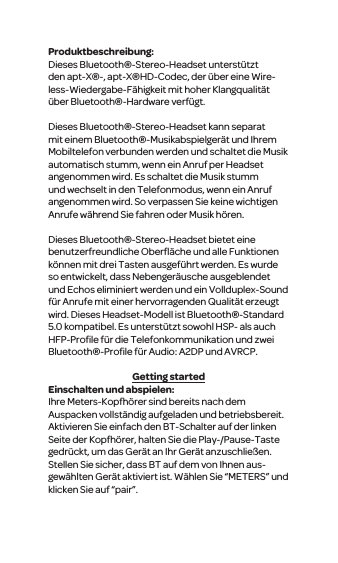 Produktbeschreibung:Dieses Bluetooth&reg;-Stereo-Headset unterst&uuml;tzt den apt-X&reg;-, apt-X&reg;HD-Codec, der &uuml;ber eine Wire-less-Wiedergabe-F&auml;higkeit mit hoher Klangqualit&auml;t &uuml;ber Bluetooth&reg;-Hardware verf&uuml;gt.Dieses Bluetooth&reg;-Stereo-Headset kann separat mit einem Bluetooth&reg;-Musikabspielger&auml;t und Ihrem Mobiltelefon verbunden werden und schaltet die Musik automatisch stumm, wenn ein Anruf per Headset angenommen wird. Es schaltet die Musik stumm und wechselt in den Telefonmodus, wenn ein Anruf angenommen wird. So verpassen Sie keine wichtigen Anrufe w&auml;hrend Sie fahren oder Musik h&ouml;ren. Dieses Bluetooth&reg;-Stereo-Headset bietet eine benutzerfreundliche Oberﬂ&auml;che und alle Funktionen k&ouml;nnen mit drei Tasten ausgef&uuml;hrt werden. Es wurde so entwickelt, dass Nebenger&auml;usche ausgeblendet und Echos eliminiert werden und ein Vollduplex-Sound f&uuml;r Anrufe mit einer hervorragenden Qualit&auml;t erzeugt wird. Dieses Headset-Modell ist Bluetooth&reg;-Standard 5.0 kompatibel. Es unterst&uuml;tzt sowohl HSP- als auch HFP-Proﬁle f&uuml;r die Telefonkommunikation und zwei Bluetooth&reg;-Proﬁle f&uuml;r Audio: A2DP und AVRCP.Getting startedEinschalten und abspielen:Ihre Meters-Kopfh&ouml;rer sind bereits nach dem Auspacken vollst&auml;ndig aufgeladen und betriebsbereit. Aktivieren Sie einfach den BT-Schalter auf der linken Seite der Kopfh&ouml;rer, halten Sie die Play-/Pause-Taste gedr&uuml;ckt, um das Ger&auml;t an Ihr Ger&auml;t anzuschlie&szlig;en. Stellen Sie sicher, dass BT auf dem von Ihnen aus-gew&auml;hlten Ger&auml;t aktiviert ist. W&auml;hlen Sie &ldquo;METERS&rdquo; und klicken Sie auf &ldquo;pair&rdquo;.