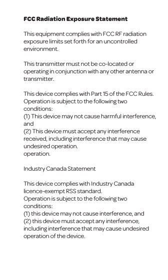FCC Radiation Exposure StatementThis equipment complies with FCC RF radiation exposure limits set forth for an uncontrolled environment. This transmitter must not be co-located or operating in conjunction with any other antenna or transmitter.This device complies with Part 15 of the FCC Rules. Operation is subject to the following two conditions:(1) This device may not cause harmful interference, and (2) This device must accept any interference received, including interference that may cause undesired operation.operation.Industry Canada StatementThis device complies with Industry Canada licence-exempt RSS standard. Operation is subject to the following two conditions: (1) this device may not cause interference, and (2) this device must accept any interference, including interference that may cause undesired operation of the device.