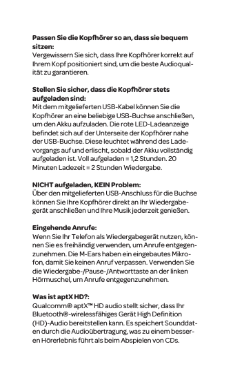 Passen Sie die Kopfh&ouml;rer so an, dass sie bequem sitzen:Vergewissern Sie sich, dass Ihre Kopfh&ouml;rer korrekt auf Ihrem Kopf positioniert sind, um die beste Audioqual-it&auml;t zu garantieren. Stellen Sie sicher, dass die Kopfh&ouml;rer stets aufgeladen sind:Mit dem mitgelieferten USB-Kabel k&ouml;nnen Sie die Kopfh&ouml;rer an eine beliebige USB-Buchse anschlie&szlig;en, um den Akku aufzuladen. Die rote LED-Ladeanzeige beﬁndet sich auf der Unterseite der Kopfh&ouml;rer nahe der USB-Buchse. Diese leuchtet w&auml;hrend des Lade-vorgangs auf und erlischt, sobald der Akku vollst&auml;ndig aufgeladen ist. Voll aufgeladen = 1,2 Stunden. 20 Minuten Ladezeit = 2 Stunden Wiedergabe.NICHT aufgeladen, KEIN Problem:&Uuml;ber den mitgelieferten USB-Anschluss f&uuml;r die Buchse k&ouml;nnen Sie Ihre Kopfh&ouml;rer direkt an Ihr Wiedergabe-ger&auml;t anschlie&szlig;en und Ihre Musik jederzeit genie&szlig;en. Eingehende Anrufe:Wenn Sie Ihr Telefon als Wiedergabeger&auml;t nutzen, k&ouml;n-nen Sie es freih&auml;ndig verwenden, um Anrufe entgegen-zunehmen. Die M-Ears haben ein eingebautes Mikro-fon, damit Sie keinen Anruf verpassen. Verwenden Sie die Wiedergabe-/Pause-/Antworttaste an der linken H&ouml;rmuschel, um Anrufe entgegenzunehmen.Was ist aptX HD?:Qualcomm&reg; aptX&trade; HD audio stellt sicher, dass Ihr Bluetooth&reg;-wirelessf&auml;higes Ger&auml;t High Deﬁnition (HD)-Audio bereitstellen kann. Es speichert Sounddat-en durch die Audio&uuml;bertragung, was zu einem besser-en H&ouml;rerlebnis f&uuml;hrt als beim Abspielen von CDs.