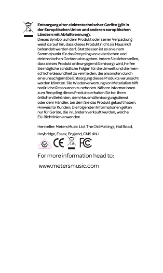 For more information head to: www.metersmusic.com Entsorgung alter elektrotechnischerGer&auml;te (gilt in der Europ&auml;ischen Union und anderen europ&auml;ischen L&auml;ndern mit Abfalltrennung).Dieses Symbol auf dem Produkt oder seiner Verpackung weist darauf hin, dass dieses Produkt nicht als Hausm&uuml;ll behandelt werden darf. Stattdessenist es an einem Sammelpunkt f&uuml;r das Recycling von elektrischen und elektronischen Ger&auml;ten abzugeben. Indem Siesicherstellen, dass dieses Produkt ordnungsgem&auml;&szlig; entsorgt wird, helfen Siem&ouml;gliche sch&auml;dliche Folgenf&uuml;r die Umwelt und die men-schliche Gesundheit zu vermeiden, die ansonsten durch eine unsachgem&auml;&szlig;e Entsorgung dieses Produkts verursacht werden k&ouml;nnten. Die Wiederverwertung von Materialien hilft nat&uuml;rliche Ressourcen zu schonen. N&auml;here Informationen zum Recycling dieses Produkts erhalten Sie bei Ihren &ouml;rtlichen Beh&ouml;rden, dem Hausm&uuml;llentsorgungsdienst oder dem H&auml;ndler, bei dem Sie das Produkt gekauft haben. Hinweis f&uuml;r Kunden: Die folgenden Informationen gelten nur f&uuml;r Ger&auml;te, die in L&auml;ndern verkauft wurden,welche EU-Richtlinien anwenden.Hersteller: Meters Music Ltd. The Old Maltings, Hall Road, Heybridge, Essex, England, CM9 4NJ.