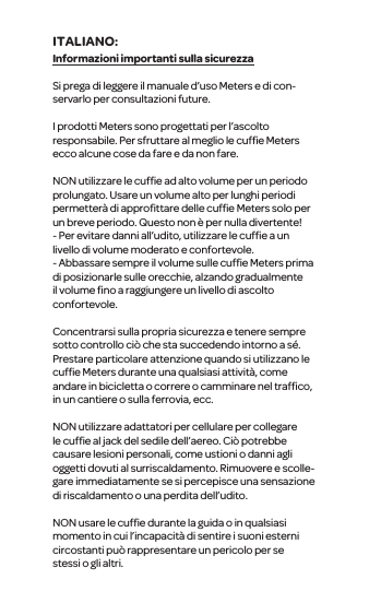 Informazioni importanti sulla sicurezzaSi prega di leggere il manuale d&rsquo;uso Meters e di con-servarlo per consultazioni future.I prodotti Meterssono progettati per l&rsquo;ascolto responsabile. Per sfruttare al meglio le cufﬁe Meters ecco alcune cose da fare e da non fare.NON utilizzare le cufﬁe ad alto volume per un periodo prolungato. Usare un volume alto per lunghi periodi permetter&agrave; di approﬁttare delle cufﬁe Meters solo per un breve periodo. Questo non &egrave; per nulla divertente!- Per evitare danni all&rsquo;udito, utilizzare le cufﬁe a un livello di volume moderato e confortevole.- Abbassare sempre il volume sulle cufﬁeMeters prima diposizionarle sulle orecchie, alzando gradualmente il volume ﬁno a raggiungere un livello di ascolto confortevole.Concentrarsi sulla propriasicurezza e tenere sempre sotto controllo ci&ograve; che sta succedendo intorno a s&eacute;. Prestare particolare attenzione quando si utilizzanole cufﬁe Metersdurante una qualsiasi attivit&agrave;, come andare in bicicletta o correre o camminare nel trafﬁco, in un cantiere o sulla ferrovia, ecc.NON utilizzare adattatori per cellulare per collegare le cufﬁe al jack del sedile dell&rsquo;aereo. Ci&ograve; potrebbe causare lesioni personali, come ustioni o danni agli oggetti dovuti al surriscaldamento. Rimuovere e scolle-gare immediatamente se si percepisce una sensazione di riscaldamento o unaperdita dell&rsquo;udito.NON usare le cufﬁe durante la guida o in qualsiasi momento in cui l&rsquo;incapacit&agrave; di sentirei suoni esterni circostanti pu&ograve; rappresentare un pericolo per se stessio gli altri.ITALIANO: