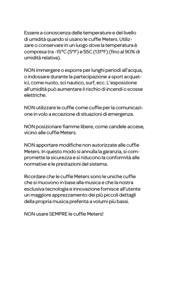 Essere a conoscenza delle temperature e del livello di umidit&agrave; quando si usano le cufﬁe Meters. Utiliz-zareo conservare in un luogo dove la temperatura &egrave; compresa tra -15&deg;C (5&deg;F) e 55C (131&deg;F) (ﬁno al 90% di umidit&agrave; relativa).NON immergere o esporre per lunghi periodi all&rsquo;acqua, o indossare durante la partecipazione a sport acquat-ici, come nuoto, sci nautico, surf, ecc. L&rsquo;esposizione all&rsquo;umidit&agrave; pu&ograve; aumentare il rischio di incendi o scosse elettriche.NON utilizzare le cufﬁe come cufﬁe per la comunicazi-one in volo a eccezione di situazionidi emergenza.NON posizionare ﬁamme libere, come candele accese, vicino alle cufﬁe Meters.NON apportare modiﬁche non autorizzate alle cufﬁe Meters. In questo modo si annulla la garanzia, si com-promette la sicurezza e si riduconola conformit&agrave; alle normative e le prestazioni del sistema.Ricordare che le cufﬁe Meters sono le uniche cufﬁe che si muovono in base alla musica e che la nostra esclusiva tecnologia e innovazione fornisce all&rsquo;utente un maggiore apprezzamento dei pi&ugrave; piccoli dettagli della propriamusica preferita a volumi pi&ugrave; bassi.NON usare SEMPRE lecufﬁe Meters!