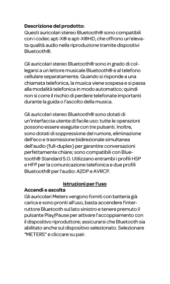Descrizione del prodotto:Questi auricolari stereo Bluetooth&reg; sono compatibili con i codec apt-X&reg; e apt-X&reg;HD, che offrono un&rsquo;eleva-ta qualit&agrave; audio nella riproduzione tramite dispositivi Bluetooth&reg;.Gli auricolari stereo Bluetooth&reg; sono in grado di col-legarsi a un lettore musicale Bluetooth&reg; e al telefono cellulare separatamente. Quando si risponde a una chiamata telefonica, la musica viene sospesa e si passa alla modalit&agrave; telefonica in modo automatico; quindi non si corre il rischio di perdere telefonate importanti durante la guida o l&rsquo;ascolto della musica. Gli auricolari stereo Bluetooth&reg; sono dotati di un&rsquo;interfaccia utente di facile uso: tutte le operazioni possono essere eseguite con tre pulsanti. Inoltre, sono dotati di soppressione del rumore, eliminazione dell&rsquo;eco e trasmissione bidirezionale simultanea dell&rsquo;audio (full-duplex) per garantire conversazioni perfettamente chiare; sono compatibili con Blue-tooth&reg; Standard 5.0. Utilizzano entrambi i proﬁli HSP e HFP per la comunicazione telefonica e due proﬁli Bluetooth&reg; per l&rsquo;audio: A2DP e AVRCP.Istruzioni per l&rsquo;usoAccendi e ascoltaGli auricolari Meters vengono forniti con batteria gi&agrave; carica e sono pronti all&rsquo;uso, basta accendere l&rsquo;inter-ruttore Bluetooth sul lato sinistro e tenere premuto il pulsante Play/Pause per attivare l&rsquo;accoppiamento con il dispositivo riproduttore; assicurarsi che Bluetooth sia abilitato anche sul dispositivo selezionato. Selezionare &ldquo;METERS&rdquo; e cliccare su pair.