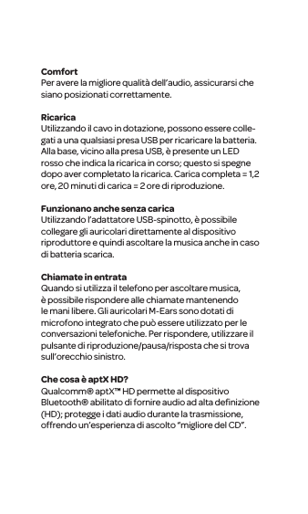 ComfortPer avere la migliore qualit&agrave; dell&rsquo;audio, assicurarsi che siano posizionati correttamente. RicaricaUtilizzando il cavo in dotazione, possono essere colle-gati a una qualsiasi presa USB per ricaricare la batteria. Alla base, vicino alla presa USB, &egrave; presente un LED rosso che indica la ricarica in corso; questo si spegne dopo aver completato la ricarica. Carica completa = 1,2 ore, 20 minuti di carica = 2 ore di riproduzione.Funzionano anche senza caricaUtilizzando l&rsquo;adattatore USB-spinotto, &egrave; possibile collegare gli auricolari direttamente al dispositivo riproduttore e quindi ascoltare la musica anche in caso di batteria scarica. Chiamate in entrataQuando si utilizza il telefono per ascoltare musica, &egrave; possibile rispondere alle chiamate mantenendo le mani libere. Gli auricolari M-Ears sono dotati di microfono integrato che pu&ograve; essere utilizzato per le conversazioni telefoniche. Per rispondere, utilizzare il pulsante di riproduzione/pausa/risposta che si trova sull&rsquo;orecchio sinistro.Che cosa &egrave; aptX HD?Qualcomm&reg; aptX&trade; HD permette al dispositivo Bluetooth&reg; abilitato di fornire audio ad alta deﬁnizione (HD); protegge i dati audio durante la trasmissione, offrendo un&rsquo;esperienza di ascolto &ldquo;migliore del CD&rdquo;.