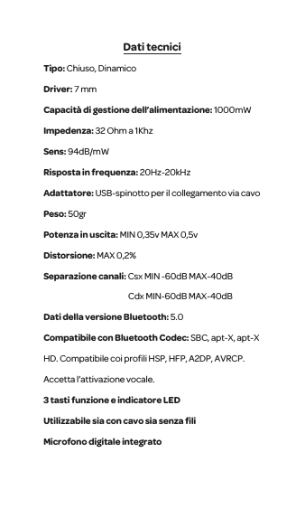 Dati tecniciTipo: Chiuso, Dinamico Driver: 7 mm Capacit&agrave; di gestione dell&rsquo;alimentazione: 1000mWImpedenza: 32 Ohm a 1KhzSens: 94dB/mW Risposta in frequenza: 20Hz-20kHzAdattatore: USB-spinotto per il collegamento via cavo Peso: 50grPotenza in uscita: MIN 0,35v MAX 0,5vDistorsione: MAX 0,2%Separazione canali: Csx MIN -60dB MAX-40dB                                                      Cdx MIN-60dB MAX-40dBDati della versione Bluetooth: 5.0 Compatibile con Bluetooth Codec: SBC, apt-X, apt-X HD. Compatibile coi proﬁli HSP, HFP, A2DP, AVRCP. Accetta l&rsquo;attivazione vocale.3 tasti funzione e indicatore LEDUtilizzabile sia con cavo sia senza ﬁli Microfono digitale integrato