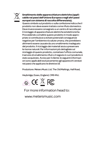 For more information head to: www.metersmusic.com Smaltimento delle apparecchiature elettriche (appli-cabile nei paesi dell&rsquo;Unione Europea e negli altri paesi europei con sistema di raccolta differenziata).Questo simbolo sul prodotto o sulla confezione indica che il prodotto non deve essere trattato come riﬁuto domestico. Deve invece essere consegnato a un centro di raccolta per il riciclaggio di apparecchiature elettriche ed elettroniche. Provvedendo a smaltire questo prodotto in modo appro-priato si contribuisce a evitare potenziali conseguenze negative per l&rsquo;ambiente e la salute umana, che potrebbero altrimenti essere causate da uno smaltimento inadeguato del prodotto. Il riciclaggio dei materiali aiuta a preservare le risorse naturali. Per informazioni pi&ugrave; dettagliate sul riciclaggio di questo prodotto, contattare l&rsquo;ufﬁcio comunale, il servizio di smaltimento riﬁuti o il negozio in cuiil prodotto &egrave; statoacquistato. Avvisoper il cliente: le seguenti informazi-oni sono applicabili esclusivamente agli apparecchi venduti nei paesi che applicano le direttive UEProduttore: Meters Music Ltd. The Old Maltings, Hall Road, Heybridge, Essex, England, CM9 4NJ.