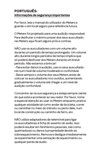 Informa&ccedil;&otilde;es de seguran&ccedil;a importantesPor favor, leia o manual do utilizador do Meterse guarde-o em localseguro para refer&ecirc;ncia futura.O Meters foi projetado para uma audi&ccedil;&atilde;o respons&aacute;vel. Para desfrutar o m&aacute;ximo prazer dos seus auscultado-res Meters aqui ﬁcamalguns pr&oacute;s e contras.N&Atilde;O use os auscultadorescom umvolume alto duranteum per&iacute;odo de tempo prolongado. Um volume alto durante longos per&iacute;odos de tempo implica que s&oacute; poder&aacute; desfrutar dos Meters durante um breve per&iacute;odo. N&atilde;o estamos a brincar!- Para evitar danos &agrave; audi&ccedil;&atilde;o, use os seus auscultado-resnum n&iacute;vel de volume moderado e confort&aacute;vel.- Baixe sempre ovolume dos seus Meters antes de colocar osauscultadores nos ouvidos, aumentando gradualmente o volume at&eacute; chegar a um n&iacute;vel de audi&ccedil;&atilde;o confort&aacute;vel.Concentre-se na sua seguran&ccedil;a e esteja sempre ciente do que est&aacute; a acontecer ao seu redor. Por favor, tome e especial aten&ccedil;&atilde;o ao usar os Meters enquanto pratica qualqueratividade tal como andar de bicicleta, correr ou caminhar no meio do tr&acirc;nsito ou perto dele, num local de constru&ccedil;&atilde;o ou caminho de ferro, etc.N&Atilde;Outilize adaptadores de telem&oacute;vel para ligar os auscultadores&agrave; ﬁcha do assento do avi&atilde;o. Isso poder&aacute; resultar em ferimentos pessoais, tais como queimaduras ou danos &agrave; propriedade devido ao sobreaquecimento. Remova e desligueimediatamente se experimentar uma sensa&ccedil;&atilde;o de aquecimento ou qualquer perda de &aacute;udio.PORTUGU&Ecirc;S: