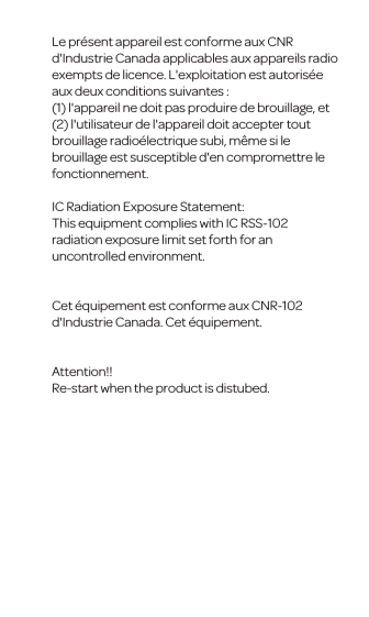 Le pr&eacute;sent appareil est conforme aux CNR d'Industrie Canada applicables aux appareils radio exempts de licence. L'exploitation est autoris&eacute;e aux deux conditions suivantes : (1) l'appareil ne doit pas produire de brouillage, et (2) l'utilisateur de l'appareil doit accepter tout brouillage radio&eacute;lectrique subi, m&ecirc;me si le brouillage est susceptible d'en compromettre le fonctionnement.IC Radiation Exposure Statement:This equipment complies with IC RSS-102 radiation exposure limit set forth for anuncontrolled environment. Cet &eacute;quipement est conforme aux CNR-102 d'Industrie Canada. Cet &eacute;quipement.Attention!!Re-start when the product is distubed.