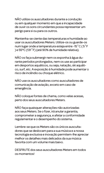 N&Atilde;O utilize os auscultadores durante a condu&ccedil;&atilde;o ou emqualquer momento em que a incapacidade de ouvir os sons circundantes possa representar um perigo para si ou para os outros.Mantenha-se ciente das temperaturas e humidade ao usar os auscultadores Meters. Utilize-os ou guarde-os num lugar onde a temperatura esteja entre -15˚C ( 5˚F ) e 55&deg;C (131˚F) (at&eacute; 90% de humidade relativa). N&Atilde;O os fa&ccedil;a submergir nem os exponha &agrave; &aacute;gua du-rante per&iacute;odos prolongados, nem os use ao participar em desportos aqu&aacute;ticos, ou seja, nata&ccedil;&atilde;o, skiaqu&aacute;ti-co, surf, etc. A exposi&ccedil;&atilde;o &agrave; humidade pode aumentar o risco de inc&ecirc;ndio ou choque el&eacute;trico.N&Atilde;O use os auscultadorescomo auscultadoresde comunica&ccedil;&atilde;o de avia&ccedil;&atilde;o, exceto em caso de emerg&ecirc;ncia.N&Atilde;O coloque fontes de chama, como velas acesas, perto dos seus auscultadores Meters.N&Atilde;O fa&ccedil;a quaisquer altera&ccedil;&otilde;es n&atilde;o autorizadas aos seus Meters. Se o ﬁzer, ir&aacute; anular a garantia, comprometer a seguran&ccedil;a, e afetar a conformidade regulamentar e o desempenho do sistema.Lembre-se que os Meters s&atilde;oos &uacute;nicos ausculta-doresque se deslocam para a sua m&uacute;sica e a nossa tecnologia exclusiva e inova&ccedil;&atilde;o permitem-lhe apreciar melhor os detalhes mais delicados da sua m&uacute;sica favorita com um volume mais baixo. DESFRUTE dos seus auscultadores Metersem todos os momentos! 