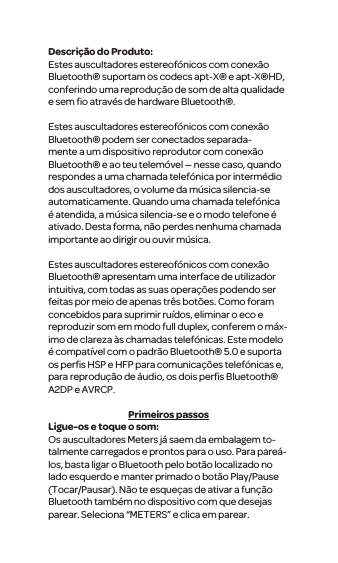 Descri&ccedil;&atilde;o do Produto:Estes auscultadores estereof&oacute;nicos com conex&atilde;o Bluetooth&reg; suportam os codecs apt-X&reg; e apt-X&reg;HD, conferindo uma reprodu&ccedil;&atilde;o de som de alta qualidade e sem ﬁo atrav&eacute;s de hardware Bluetooth&reg;.Estes auscultadores estereof&oacute;nicos com conex&atilde;o Bluetooth&reg; podem ser conectados separada-mente a um dispositivo reprodutor com conex&atilde;o Bluetooth&reg; e ao teu telem&oacute;vel &mdash; nesse caso, quando respondes a uma chamada telef&oacute;nica por interm&eacute;dio dos auscultadores, o volume da m&uacute;sica silencia-se automaticamente. Quando uma chamada telef&oacute;nica &eacute; atendida, a m&uacute;sica silencia-se e o modo telefone &eacute; ativado. Desta forma, n&atilde;o perdes nenhuma chamada importante ao dirigir ou ouvir m&uacute;sica. Estes auscultadores estereof&oacute;nicos com conex&atilde;o Bluetooth&reg; apresentam uma interface de utilizador intuitiva, com todas as suas opera&ccedil;&otilde;es podendo ser feitas por meio de apenas tr&ecirc;s bot&otilde;es. Como foram concebidos para suprimir ru&iacute;dos, eliminar o eco e reproduzir som em modo full duplex, conferem o m&aacute;x-imo de clareza &agrave;s chamadas telef&oacute;nicas. Este modelo &eacute; compat&iacute;vel com o padr&atilde;o Bluetooth&reg; 5.0 e suporta os perﬁs HSP e HFP para comunica&ccedil;&otilde;es telef&oacute;nicas e, para reprodu&ccedil;&atilde;o de &aacute;udio, os dois perﬁs Bluetooth&reg; A2DP e AVRCP.Primeiros passosLigue-os e toque o som:Os auscultadores Meters j&aacute; saem da embalagem to-talmente carregados e prontos para o uso. Para pare&aacute;-los, basta ligar o Bluetooth pelo bot&atilde;o localizado no lado esquerdo e manter primado o bot&atilde;o Play/Pause (Tocar/Pausar). N&atilde;o te esque&ccedil;as de ativar a fun&ccedil;&atilde;o Bluetooth tamb&eacute;m no dispositivo com que desejas parear. Seleciona &ldquo;METERS&rdquo; e clica em parear.