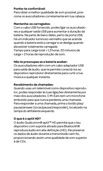 Ponha-te confort&aacute;vel:Para obter a melhor qualidade de som poss&iacute;vel, posi-ciona os auscultadores corretamente em tua cabe&ccedil;a. Mantenha-os carregados:Com o cabo USB fornecido, podes ligar os auscultado-res a qualquer sa&iacute;da USB para aumentar a dura&ccedil;&atilde;o da bateria. Na parte de baixo deles, perto da porta USB, h&aacute; um indicador luminoso vermelho que se acende quando a bateria est&aacute; a carregar e se desliga quando ela estiver totalmente carregada.Tempo para carga total = 1,2 horas. 20 minutos de carga = 2 horas de reprodu&ccedil;&atilde;o de som.N&atilde;o te preocupes se a bateria acabar:Os auscultadores v&ecirc;m com um cabo adaptador USB para sa&iacute;da de &aacute;udio, que te permite conect&aacute;-los ao dispositivo reprodutor diretamente para curtir a tua m&uacute;sica a qualquer instante. Recebimento de chamadas:Quando usas um telem&oacute;vel como dispositivo reprodu-tor, podes responder &agrave;s tuas liga&ccedil;&otilde;es diretamente por meio dos auscultadores. O M-Ears tem um microfone embutido para que nunca perderes uma chamada. Para responder a uma chamada, prima o bot&atilde;o play/pause/answer (tocar/pausar/responder), localizado na tampa do altifalante esquerdo.O que &eacute; o aptX HD?O &aacute;udio Qualcomm&reg; aptX&trade; HD permite que o teu dispositivo com suporte ativado para Bluetooth&reg; reproduza &aacute;udio em alta deﬁni&ccedil;&atilde;o (HD). Ele preserva os dados de &aacute;udio durante a transmiss&atilde;o sem ﬁo, proporcionando assim uma qualidade de som superior &agrave; de CDs.