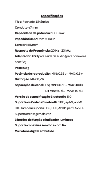 Especiﬁca&ccedil;&otilde;esTipo: Fechado, Din&acirc;mico Condutor: 7 mm Capacidade de pot&ecirc;ncia: 1000 mWImped&acirc;ncia: 32 Ohm @ 1 KHzSens: 94 dB/mW Resposta de Frequ&ecirc;ncia: 20 Hz - 20 kHzAdaptador: USB para sa&iacute;da de &aacute;udio (para conex&otilde;es com ﬁo)Peso: 50 gPot&ecirc;ncia de reprodu&ccedil;&atilde;o:  MIN: 0,35 v - MAX: 0,5 vDistor&ccedil;&atilde;o: MAX 0,2%Separa&ccedil;&atilde;o de canal:  Esq MIN: 60 dB - MAX: 40dB Dir MIN: 60 dB - MAX: 40 dBVers&atilde;o da especiﬁca&ccedil;&atilde;o Bluetooth:  5.0Suporta os Codecs Bluetooth: SBC, apt-X, apt-X HD. Tamb&eacute;m suporta HSP, HFP, A2DP, perﬁl AVRCP Suporta mensagem de voz  3 bot&otilde;es de fun&ccedil;&atilde;o e indicador luminosoSuporta conex&otilde;es sem ﬁo e com ﬁo Microfone digital embutido