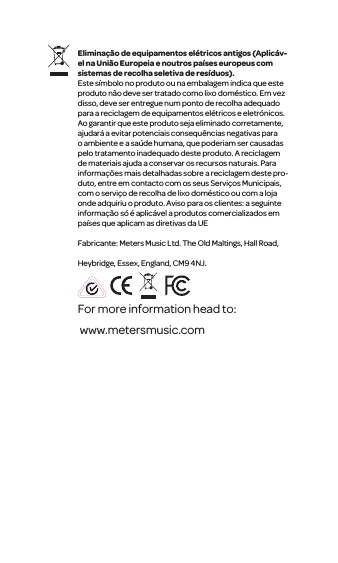For more information head to: www.metersmusic.com Elimina&ccedil;&atilde;o de equipamentos el&eacute;tricos antigos(Aplic&aacute;v-el na Uni&atilde;o Europeia e noutros pa&iacute;ses europeus com sistemas de recolha seletiva de res&iacute;duos).Este s&iacute;mbolo no produto ou na embalagem indica que este produto n&atilde;o deve ser tratado como lixo dom&eacute;stico. Em vez disso, deve ser entregue num ponto de recolha adequado para a reciclagem de equipamentos el&eacute;tricos e eletr&oacute;nicos. Ao garantir que este produto seja eliminadocorretamente, ajudar&aacute; a evitar potenciais consequ&ecirc;ncias negativas para o ambiente e a sa&uacute;de humana, que poderiam ser causadas pelo tratamento inadequado deste produto. A reciclagem de materiais ajuda a conservar os recursos naturais. Para informa&ccedil;&otilde;es mais detalhadas sobre a reciclagem deste pro-duto, entre em contacto com os seusServi&ccedil;os Municipais, com o servi&ccedil;o de recolhade lixo dom&eacute;stico ou com a loja onde adquiriu o produto. Aviso para os clientes: a seguinte informa&ccedil;&atilde;o s&oacute; &eacute; aplic&aacute;vel a produtos comercializados em pa&iacute;ses que aplicam as diretivas da UEFabricante: Meters Music Ltd. The Old Maltings, Hall Road, Heybridge, Essex, England, CM9 4NJ.