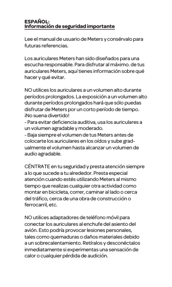 Informaci&oacute;n de seguridad importanteLee el manual de usuario de Meters y cons&eacute;rvalo para futuras referencias.Los auriculares Meters han sido dise&ntilde;ados para una escucha responsable. Para disfrutar al m&aacute;ximo. de tus auriculares Meters, aqu&iacute; tienes informaci&oacute;n sobre qu&eacute; hacer y qu&eacute; evitar.NO utilices los auriculares a un volumen alto durante per&iacute;odos prolongados. La exposici&oacute;n a un volumen alto durante per&iacute;odos prolongados har&aacute; que s&oacute;lo puedas disfrutar de Meters por un corto per&iacute;odo de tiempo. &iexcl;No suena divertido! - Para evitar deﬁciencia auditiva, usa los auriculares a un volumen agradable y moderado. - Baja siempre el volumen de tus Meters antes de colocarte los auriculares en los o&iacute;dos y sube grad-ualmente el volumen hasta alcanzar un volumen de audio agradable.C&Eacute;NTRATE en tu seguridad y presta atenci&oacute;n siempre a lo que sucede a tu alrededor. Presta especial atenci&oacute;n cuando est&eacute;s utilizando Meters al mismo tiempo que realizas cualquier otra actividad como montar en bicicleta, correr, caminar al lado o cerca del tr&aacute;ﬁco, cerca de una obra de construcci&oacute;n o ferrocarril, etc.NO utilices adaptadores de tel&eacute;fono m&oacute;vil para conectar los auriculares al enchufe del asiento del avi&oacute;n. Esto podr&iacute;a provocar lesiones personales, tales como quemaduras o da&ntilde;os materiales debido a un sobrecalentamiento. Ret&iacute;ralos y descon&eacute;ctalos inmediatamente si experimentas una sensaci&oacute;n de calor o cualquier p&eacute;rdida de audici&oacute;n.ESPA&Ntilde;OL: