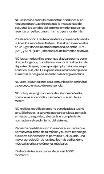 NO utilices los auriculares mientras conduces ni en ninguna otra situaci&oacute;n en la que la incapacidad de escuchar los sonidos del entorno exterior pueda rep-resentar un peligro para ti mismo o para los dem&aacute;s.Presta atenci&oacute;n a las temperaturas y humedad cuando utilices los auriculares Meters. Util&iacute;zalos o almac&eacute;nalos en un lugar donde la temperatura sea de entre -15&deg;C (5&deg;F) y 55&deg;C (131&deg;F) (hasta 90% de humedad relativa).NO los sumerjas ni los expongas al agua durante per&iacute;o-dos prolongados, ni los lleves durante la realizaci&oacute;n de deportes de agua, como por ejemplo, nataci&oacute;n, esqu&iacute; acu&aacute;tico, surf, etc. La exposici&oacute;n a la humedad puede aumentar el riesgo de incendio o descarga el&eacute;ctrica.NO uses los auriculares para comunicaci&oacute;n aeron&aacute;uti-ca, excepto en caso de emergencia.NO coloques ninguna fuente de calor descubierta, como velas encendidas, cerca de tus  auriculares Meters.NO realices modiﬁcaciones no autorizadas a tus Me-ters. Si lo haces, la garant&iacute;a quedar&aacute; anulada, pondr&aacute;s en riesgo tu seguridad, afectar&aacute;s el cumplimiento normativo y el rendimiento del sistema. Recuerda que Meters son los &uacute;nicos auriculares que se mueven al ritmo de tu m&uacute;sica y nuestra tecnolog&iacute;a exclusiva e innovaci&oacute;n te permite a ti, el usuario, una mayor apreciaci&oacute;n de los detalles m&aacute;s sutiles de tu m&uacute;sica favorita a vol&uacute;menes m&aacute;s bajos.&iexcl;Disfruta de tus auriculares Meters en TODO momento!ESPA&Ntilde;OL: