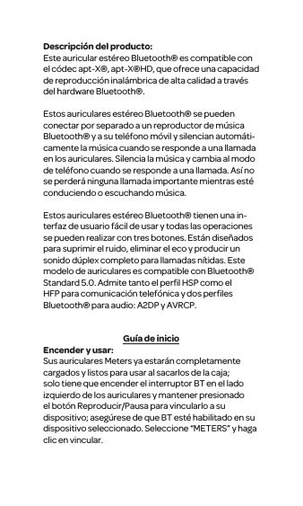 Descripci&oacute;n del producto:Este auricular est&eacute;reo Bluetooth&reg; es compatible con el c&oacute;dec apt-X&reg;, apt-X&reg;HD, que ofrece una capacidad de reproducci&oacute;n inal&aacute;mbrica de alta calidad a trav&eacute;s del hardware Bluetooth&reg;.Estos auriculares est&eacute;reo Bluetooth&reg; se pueden conectar por separado a un reproductor de m&uacute;sica Bluetooth&reg; y a su tel&eacute;fono m&oacute;vil y silencian autom&aacute;ti-camente la m&uacute;sica cuando se responde a una llamada en los auriculares. Silencia la m&uacute;sica y cambia al modo de tel&eacute;fono cuando se responde a una llamada. As&iacute; no se perder&aacute; ninguna llamada importante mientras est&eacute; conduciendo o escuchando m&uacute;sica. Estos auriculares est&eacute;reo Bluetooth&reg; tienen una in-terfaz de usuario f&aacute;cil de usar y todas las operaciones se pueden realizar con tres botones. Est&aacute;n dise&ntilde;ados para suprimir el ruido, eliminar el eco y producir un sonido d&uacute;plex completo para llamadas n&iacute;tidas. Este modelo de auriculares es compatible con Bluetooth&reg; Standard 5.0. Admite tanto el perﬁl HSP como el HFP para comunicaci&oacute;n telef&oacute;nica y dos perﬁles Bluetooth&reg; para audio: A2DP y AVRCP.Gu&iacute;a de inicioEncender y usar:Sus auriculares Meters ya estar&aacute;n completamente cargados y listos para usar al sacarlos de la caja; solo tiene que encender el interruptor BT en el lado izquierdo de los auriculares y mantener presionado el bot&oacute;n Reproducir/Pausa para vincularlo a su dispositivo; aseg&uacute;rese de que BT est&eacute; habilitado en su dispositivo seleccionado. Seleccione &ldquo;METERS&rdquo; y haga clic en vincular.
