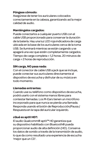 P&oacute;ngase c&oacute;modo:Aseg&uacute;rese de tener los auriculares colocados correctamente en la cabeza, garantizando as&iacute; la mejor calidad de audio. Mant&eacute;ngalos cargados:Puede conectarlos a cualquier puerto USB con el cable USB proporcionado para conservar la duraci&oacute;n de la bater&iacute;a. Hay una luz LED roja indicadora de carga ubicada en la base de los auriculares cerca de la toma USB. Se iluminar&aacute; mientras se est&aacute;n cargando y se apagar&aacute; una vez que est&eacute;n completamente cargados. Tiempo de carga completa = 1,2 horas. 20 minutos de carga = 2 horas de reproducci&oacute;n.SIN carga, NO pasa nada:Con el conector de cable USB a jack que se incluye, puede conectar sus auriculares directamente al dispositivo de escucha y disfrutar de su m&uacute;sica en todo momento. Llamadas entrantes:Cuando use su tel&eacute;fono como dispositivo de escucha, podr&aacute; usarlo con el sistema manos libres para contestar llamadas. Los M-Ears tienen un micr&oacute;fono incorporado para que nunca se pierda una llamada. Responda usando el bot&oacute;n de Reproducci&oacute;n/Pausa /Respuesta en la tapa del auricular izquierdo.&iquest;Qu&eacute; es aptX HD?:El audio Qualcomm&reg; aptX&trade; HD garantiza que su dispositivo habilitado con Bluetooth&reg; pueda proporcionar audio de alta deﬁnici&oacute;n (HD). Conserva los datos de sonido a trav&eacute;s de la transmisi&oacute;n de audio, lo que da como resultado una experiencia de escucha &lsquo;mejor que un CD&rsquo;.