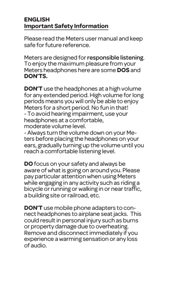 Important Safety InformationPlease read the Meters user manual and keep safe for future reference.Meters are designed for responsible listening. To enjoy the maximum pleasure from your Meters headphones here are some DOS and DON&rsquo;TS.DON&rsquo;T use the headphones at a high volume for any extended period. High volume for long periods means you will only be able to enjoy Meters for a short period. No fun in that!- To avoid hearing impairment, use your headphones at a comfortable, moderate volume level.- Always turn the volume down on your Me-ters before placing the headphones on your ears, gradually turning up the volume until you reach a comfortable listening level.DO focus on your safety and always be aware of what is going on around you. Please pay particular attention when using Meters while engaging in any activity such as riding a bicycle or running or walking in or near trafﬁc, a building site or railroad, etc. DON&rsquo;T use mobile phone adapters to con-nect headphones to airplane seat jacks.  This could result in personal injury such as burns or property damage due to overheating. Remove and disconnect immediately if you experience a warming sensation or any loss of audio.ENGLISH