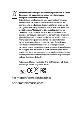 For more information head to: www.metersmusic.com Eliminaci&oacute;n de equipos el&eacute;ctricos (aplicable en la Uni&oacute;n Europea y otros pa&iacute;ses europeos con sistemas de recogida selectiva de residuos).Este s&iacute;mbolo en el producto o en su embalaje indica que &eacute;ste no debe ser tratado como residuo dom&eacute;stico. En cambio, este producto se debe depositar en un punto de recogida adecuado para el reciclaje de aparatos el&eacute;ctricos y electr&oacute;nicos. Al asegurarte de que este producto se deseche correctamente, estar&aacute;s ayudando a evitar las posibles consecuencias negativas para el medio ambiente y la salud humana que podr&iacute;an derivarse de la incorrecta manipulaci&oacute;n del producto. El reciclaje de materiales ayuda a conservar los recursos naturales. Para obtener informaci&oacute;n m&aacute;s detallada sobre el reciclaje de este producto, ponte en contacto con tu ayuntamiento, el punto de recogida m&aacute;s cercano o el establecimiento donde los adquiriste. Aviso para los usuarios: la siguiente informaci&oacute;n s&oacute;lo es pertinente para los equipos vendidos en pa&iacute;ses que aplican directivas de la UEFabricante: Meters Music Ltd. The Old Maltings, Hall Road, Heybridge, Essex, England, CM9 4NJ.