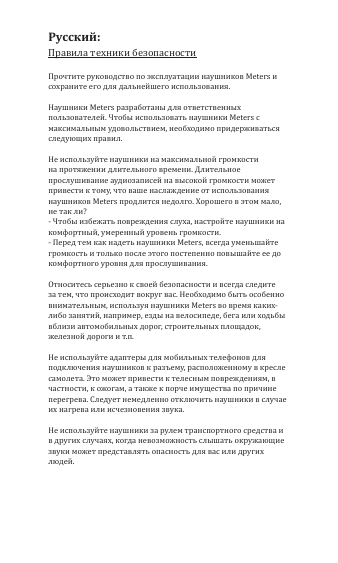 Правила техники безопасностиПрочтите руководство по эксплуатации наушников Meters и сохраните его для дальнейшего использования.Наушники Meters разработаны для ответственных пользователей. Чтобы использовать наушники Meters с максимальным удовольствием, необходимо придерживаться следующих правил.Не используйте наушники на максимальной громкости на протяжении длительного времени. Длительное прослушивание аудиозаписей на высокой громкости может привести к тому, что ваше наслаждение от использования наушников Meters продлится недолго. Хорошего в этом мало, не так ли?- Чтобы избежать повреждения слуха, настройте наушники на комфортный, умеренный уровень громкости.- Перед тем как надеть наушники Meters, всегда уменьшайте громкость и только после этого постепенно повышайте ее до комфортного уровня для прослушивания.Относитесь серьезно к своей безопасности и всегда следите за тем, что происходит вокруг вас. Необходимо быть особенно внимательным, используя наушники Meters во время каких-либо занятий, например, езды на велосипеде, бега или ходьбы вблизи автомобильных дорог, строительных площадок, железной дороги и т.п.Не используйте адаптеры для мобильных телефонов для подключения наушников к разъему, расположенному в кресле самолета. Это может привести к телесным повреждениям, в частности, к ожогам, а также к порче имущества по причине перегрева. Следует немедленно отключить наушники в случае их нагрева или исчезновения звука.Не используйте наушники за рулем транспортного средства и в других случаях, когда невозможность слышать окружающие звуки может представлять опасность для вас или других людей.Русский: