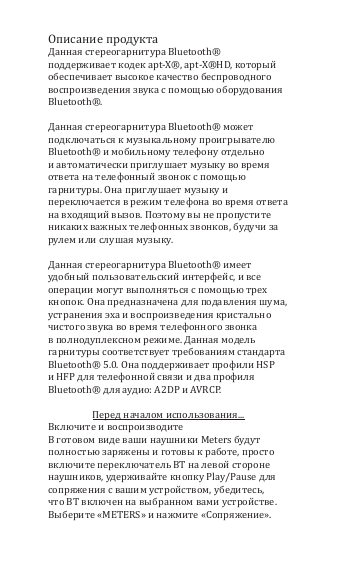 Описание продуктаДанная стереогарнитура Bluetooth&reg; поддерживает кодек apt-X&reg;, apt-X&reg;HD, который обеспечивает высокое качество беспроводного воспроизведения звука с помощью оборудования Bluetooth&reg;.Данная стереогарнитура Bluetooth&reg; может подключаться к музыкальному проигрывателю Bluetooth&reg; и мобильному телефону отдельно и автоматически приглушает музыку во время ответа на телефонный звонок с помощью гарнитуры. Она приглушает музыку и переключается в режим телефона во время ответа на входящий вызов. Поэтому вы не пропустите никаких важных телефонных звонков, будучи за рулем или слушая музыку. Данная стереогарнитура Bluetooth&reg; имеет удобный пользовательский интерфейс, и все операции могут выполняться с помощью трех кнопок. Она предназначена для подавления шума, устранения эха и воспроизведения кристально чистого звука во время телефонного звонка в полнодуплексном режиме. Данная модель гарнитуры соответствует требованиям стандарта Bluetooth&reg; 5.0. Она поддерживает профили HSP и HFP для телефонной связи и два профиля Bluetooth&reg; для аудио: A2DP и AVRCP.Перед началом использования...Включите и воспроизводитеВ готовом виде ваши наушники Meters будут полностью заряжены и готовы к работе, просто включите переключатель BT на левой стороне наушников, удерживайте кнопку Play/Pause для сопряжения с вашим устройством, убедитесь, что BT включен на выбранном вами устройстве. Выберите &laquo;METERS&raquo; и нажмите &laquo;Сопряжение&raquo;.