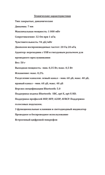 Технические характеристикиТип: закрытые, динамические Динамик: 7 мм Максимальная мощность: 1 000 мВтСопротивление: 32 Ом при 1 кГцЧувствительность: 94 дБ/мВт Диапазон воспроизводимых частот: 20 Гц-20 кГцАдаптер: переходник с USB и гнездовым разъемом для проводного прослушивания Вес: 50 гВыходная мощность:  мин. 0,35 Вт, макс. 0,5 Вт Искажение: макс. 0,2% Разделение каналов: левый канал &ndash; мин. 60 дБ, макс. 40 дБ, правый канал &ndash; мин. 60 дБ, макс. 40 дБВерсия спецификации Bluetooth: 5.0Поддержка кодека Bluetooth:  SBC, apt-X, apt-X HD. Поддержка профилей HSP, HFP, A2DP, AVRCP. Поддержка голосовых подсказок. 3 функциональные клавиши и светодиодный индикаторПроводное и беспроводное использование Встроенный цифровой микрофон