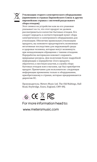 For more information head to: www.metersmusic.com Утилизация старого электрического оборудования (применимо в странах Европейского Союза и других европейских странах с системой раздельного сбора отходов)Этот символ на устройстве или на его упаковке указывает на то, что этот продукт не должен рассматриваться в качестве бытовых отходов. Его следует передать в соответствующий пункт сбора электрического и электронного оборудования для утилизации. Обеспечив правильную утилизацию продукта, вы поможете предотвратить возможные негативные последствия для окружающей среды и здоровья человека, которые могут возникнуть при ненадлежащем обращении с такими отходами. Переработка материалов поможет сохранить природные ресурсы. Для получения более подробной информации о переработке этого продукта обратитесь к местным властям, в службу сбора бытовых отходов или в магазин, где был приобретен продукт. Примечание для пользователя: следующая информация применима только к оборудованию, приобретенному в странах, которые придерживаются директив ЕС.Производитель: Meters Music Ltd. The Old Maltings, Hall Road, Heybridge, Essex, England, CM9 4NJ.