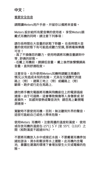重要安全信息請閱讀Meters用戶手册，幷留存以備將來查看。Meters 設計給所有愛音樂的使用者。 享受Meters頭戴式耳機的同時，請注意下列事項：請勿長時間在大音量的狀態下聆聽。 在長時間大音量的使用狀態下有可能造成聽力受損, 那將毫無樂趣可言！- 爲了不損傷您的聽力，使用時請將耳機音量調到中等 , 舒適的狀態。 - 在戴上耳機前，請調低音量， 戴上後然後慢慢調高音量，直到舒適程度。注意安全，在外使用Meters耳機時請關注周邊的情况,以免造成未知的危險。 尤其在交通繁忙的道路上（旁）、建築工地上（旁）或鐵路上（旁）騎車、跑步或行走在馬路上. 請勿將手機充電器將耳機與飛機座位上的電源插座連接。由于可過熱，這會導致燒傷等人身傷害或 財産損失。  如感到發熱或聲音消失  請您馬上斷開電源連接。駕駛時不要使用耳機，否則，無法聽到外界的聲音， 這很可能給自己或他人帶來危險。使用Meters  耳機時，注意周邊的溫度和濕度。  使用或存放耳機的溫度在-15℃(  5˚F  )至 55℃（131F）之間（相對濕度不超過90％）。 不要將耳機放入水中或接近水面，不要戴著耳機參加諸如游泳、滑水和衝浪等水上運動。此耳機內含電池,  暴露在潮濕的環境下會增加發生火灾或電極的危險。中文：
