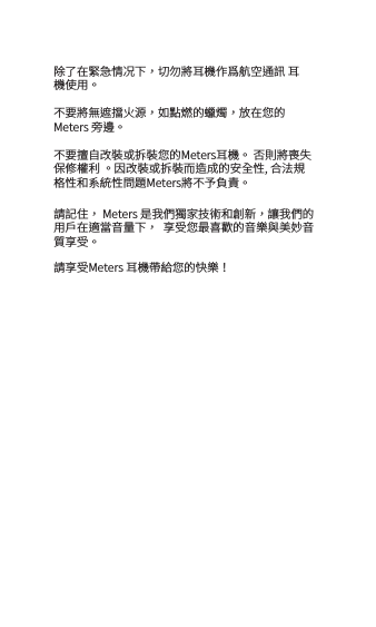 除了在緊急情况下，切勿將耳機作爲航空通訊 耳機使用。不要將無遮擋火源，如點燃的蠟燭，放在您的Meters 旁邊。不要擅自改裝或拆裝您的Meters耳機。 否則將喪失保修權利 。因改裝或拆裝而造成的安全性, 合法規格性和系統性問題Meters將不予負責。請記住， Meters 是我們獨家技術和創新，讓我們的用戶在適當音量下，  享受您最喜歡的音樂與美妙音質享受。請享受Meters 耳機帶給您的快樂！