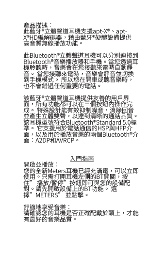 產品描述：此藍牙&reg;立體聲道耳機支援apt-X&reg;、apt-X&reg;HD編解碼器，藉由藍牙&reg;硬體設備提供高音質無線播放功能。此Bluetooth&reg;立體聲道耳機可以分別連接到Bluetooth&reg;音樂播放器和手機。當您透過耳機聆聽時，音樂會在您接聽來電時自動靜音。 當您接聽來電時，音樂會靜音並切換到手機模式。 所以您在開車或聽音樂時，也不會錯過任何重要的電話。 該藍牙&reg;立體聲道耳機提供友善的用戶界面，所有功能都可以在三個按鈕內操作完成。 特殊設計能有效抑制噪音，消除回音並產生立體雙聲，以達到清晰的通話品質。 該耳機型號符合Bluetooth&reg;Standard 5.0標準。 它支援用於電話通信的HSP與HFP介面，以及用於播放音樂的兩個Bluetooth&reg;介面：A2DP和AVRCP。入門指南開啟並播放：您的全新Meters耳機已經充滿電，可以立即使用。只需打開耳機左側的BT開關，按住&rdquo; 播放/暫停&rdquo;按鈕即可與您的設備配對。請先開啟設備上的BT功能。 選擇&rdquo;METERS&rdquo; 並點擊。舒適地享受音樂：請確認您的耳機是否正確配戴於頭上，才能有最好的音樂品質。 