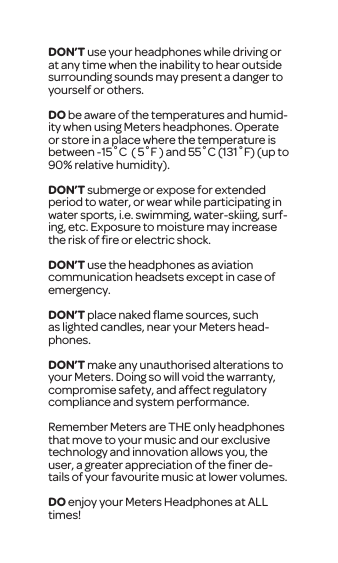 DON&rsquo;T use your headphones while driving or at any time when the inability to hear outside surrounding sounds may present a danger to yourself or others.DO be aware of the temperatures and humid-ity when using Meters headphones. Operate or store in a place where the temperature is between -15˚C  ( 5˚F ) and 55˚C (131˚F) (up to 90% relative humidity). DON&rsquo;T submerge or expose for extended period to water, or wear while participating in water sports, i.e. swimming, water-skiing, surf-ing, etc. Exposure to moisture may increase the risk of ﬁre or electric shock.DON&rsquo;T use the headphones as aviation communication headsets except in case of emergency.DON&rsquo;T place naked ﬂame sources, such as lighted candles, near your Meters head-phones.DON&rsquo;T make any unauthorised alterations to your Meters. Doing so will void the warranty, compromise safety, and affect regulatory compliance and system performance. Remember Meters are THE only headphones that move to your music and our exclusive technology and innovation allows you, the user, a greater appreciation of the ﬁner de-tails of your favourite music at lower volumes.DO enjoy your Meters Headphones at ALL times! 